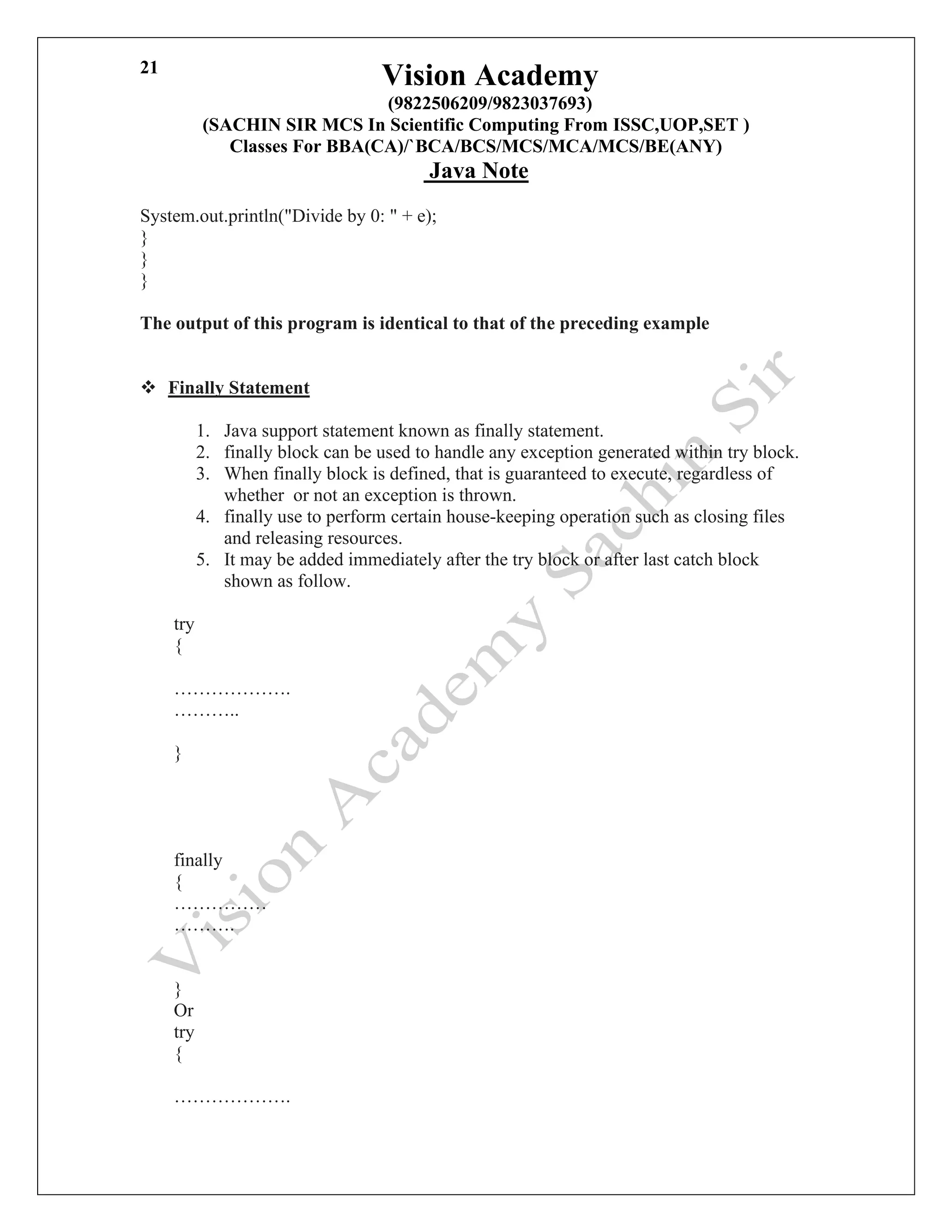 Vision Academy
(9822506209/9823037693)
(SACHIN SIR MCS In Scientific Computing From ISSC,UOP,SET )
Classes For BBA(CA)/`BCA/BCS/MCS/MCA/MCS/BE(ANY)
Java Note
21
System.out.println("Divide by 0: " + e);
}
}
}
The output of this program is identical to that of the preceding example
❖ Finally Statement
1. Java support statement known as finally statement.
2. finally block can be used to handle any exception generated within try block.
3. When finally block is defined, that is guaranteed to execute, regardless of
whether or not an exception is thrown.
4. finally use to perform certain house-keeping operation such as closing files
and releasing resources.
5. It may be added immediately after the try block or after last catch block
shown as follow.
try
{
……………….
………..
}
finally
{
……………
……….
}
Or
try
{
……………….
 