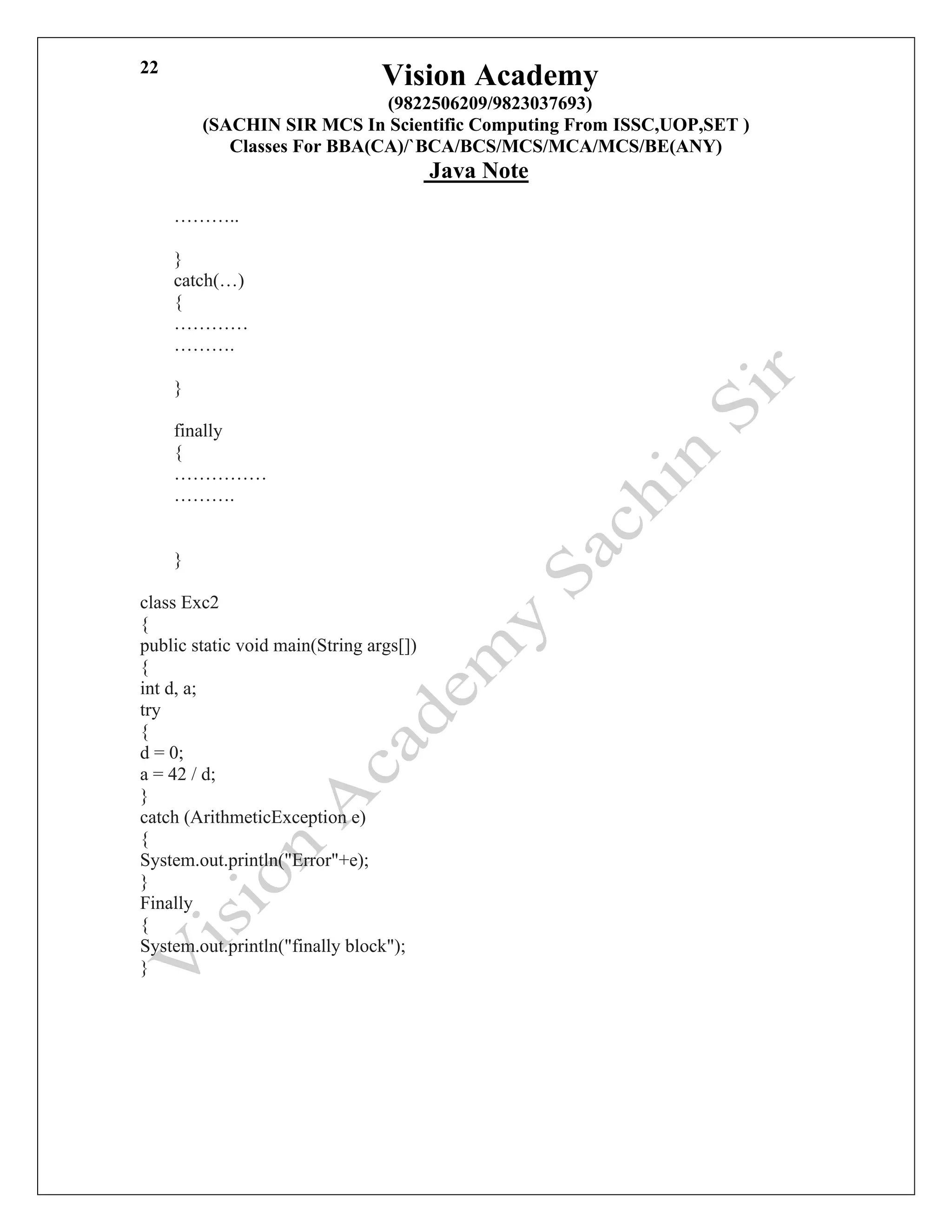 Vision Academy
(9822506209/9823037693)
(SACHIN SIR MCS In Scientific Computing From ISSC,UOP,SET )
Classes For BBA(CA)/`BCA/BCS/MCS/MCA/MCS/BE(ANY)
Java Note
22
………..
}
catch(…)
{
…………
……….
}
finally
{
……………
……….
}
class Exc2
{
public static void main(String args[])
{
int d, a;
try
{
d = 0;
a = 42 / d;
}
catch (ArithmeticException e)
{
System.out.println("Error"+e);
}
Finally
{
System.out.println("finally block");
}
 