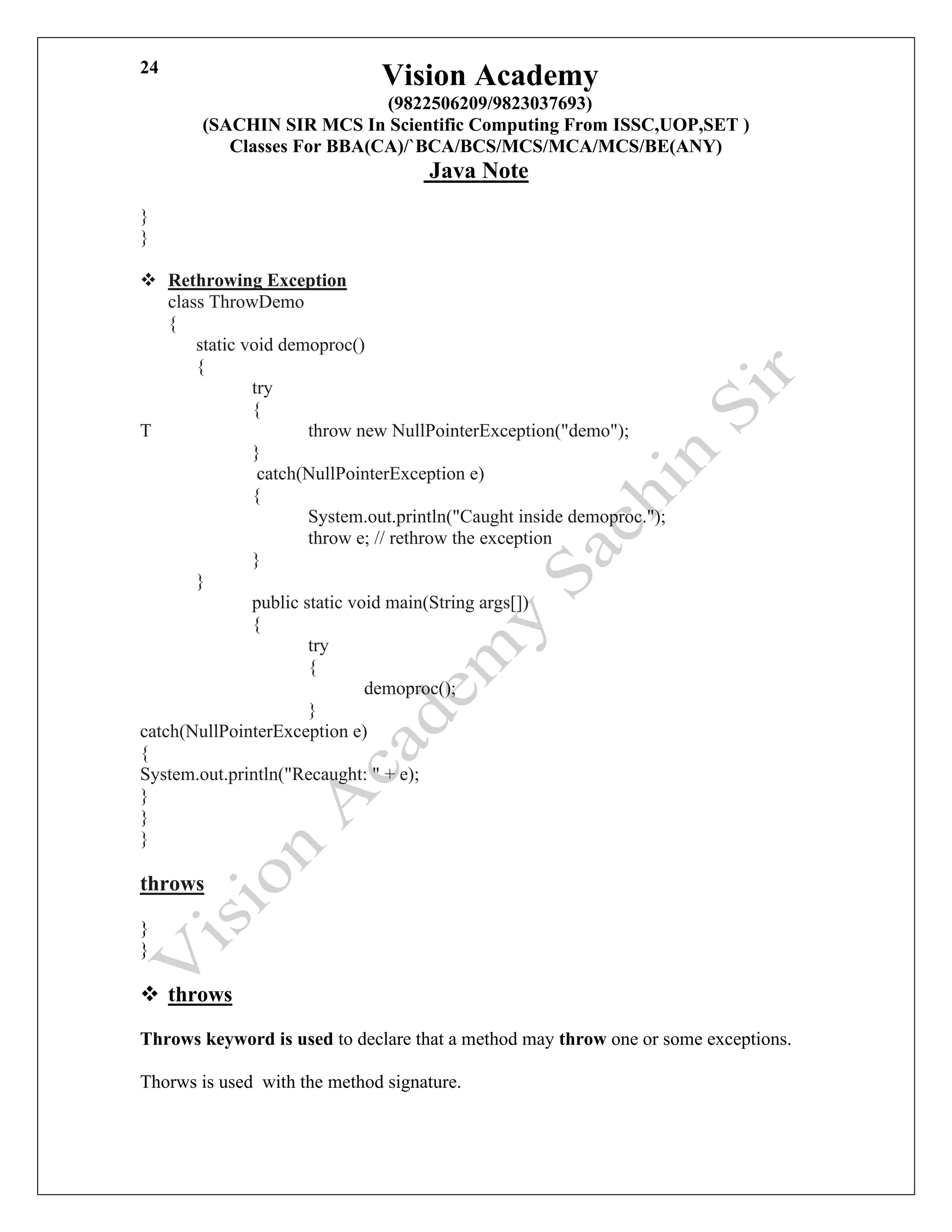 Vision Academy
(9822506209/9823037693)
(SACHIN SIR MCS In Scientific Computing From ISSC,UOP,SET )
Classes For BBA(CA)/`BCA/BCS/MCS/MCA/MCS/BE(ANY)
Java Note
24
}
}
❖ Rethrowing Exception
class ThrowDemo
{
static void demoproc()
{
try
{
T throw new NullPointerException("demo");
}
catch(NullPointerException e)
{
System.out.println("Caught inside demoproc.");
throw e; // rethrow the exception
}
}
public static void main(String args[])
{
try
{
demoproc();
}
catch(NullPointerException e)
{
System.out.println("Recaught: " + e);
}
}
}
throws
}
}
❖ throws
Throws keyword is used to declare that a method may throw one or some exceptions.
Thorws is used with the method signature.
 