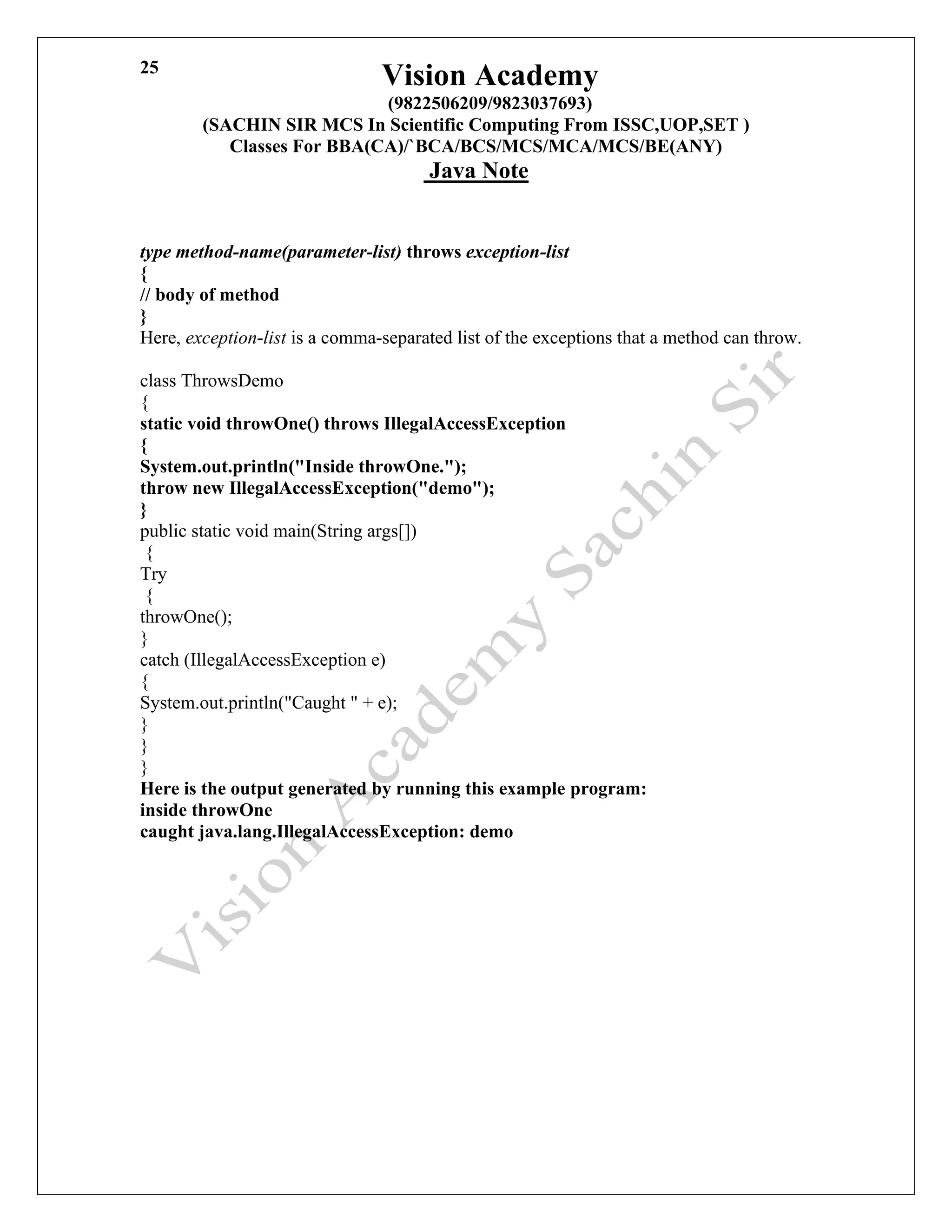 Vision Academy
(9822506209/9823037693)
(SACHIN SIR MCS In Scientific Computing From ISSC,UOP,SET )
Classes For BBA(CA)/`BCA/BCS/MCS/MCA/MCS/BE(ANY)
Java Note
25
type method-name(parameter-list) throws exception-list
{
// body of method
}
Here, exception-list is a comma-separated list of the exceptions that a method can throw.
class ThrowsDemo
{
static void throwOne() throws IllegalAccessException
{
System.out.println("Inside throwOne.");
throw new IllegalAccessException("demo");
}
public static void main(String args[])
{
Try
{
throwOne();
}
catch (IllegalAccessException e)
{
System.out.println("Caught " + e);
}
}
}
Here is the output generated by running this example program:
inside throwOne
caught java.lang.IllegalAccessException: demo
 