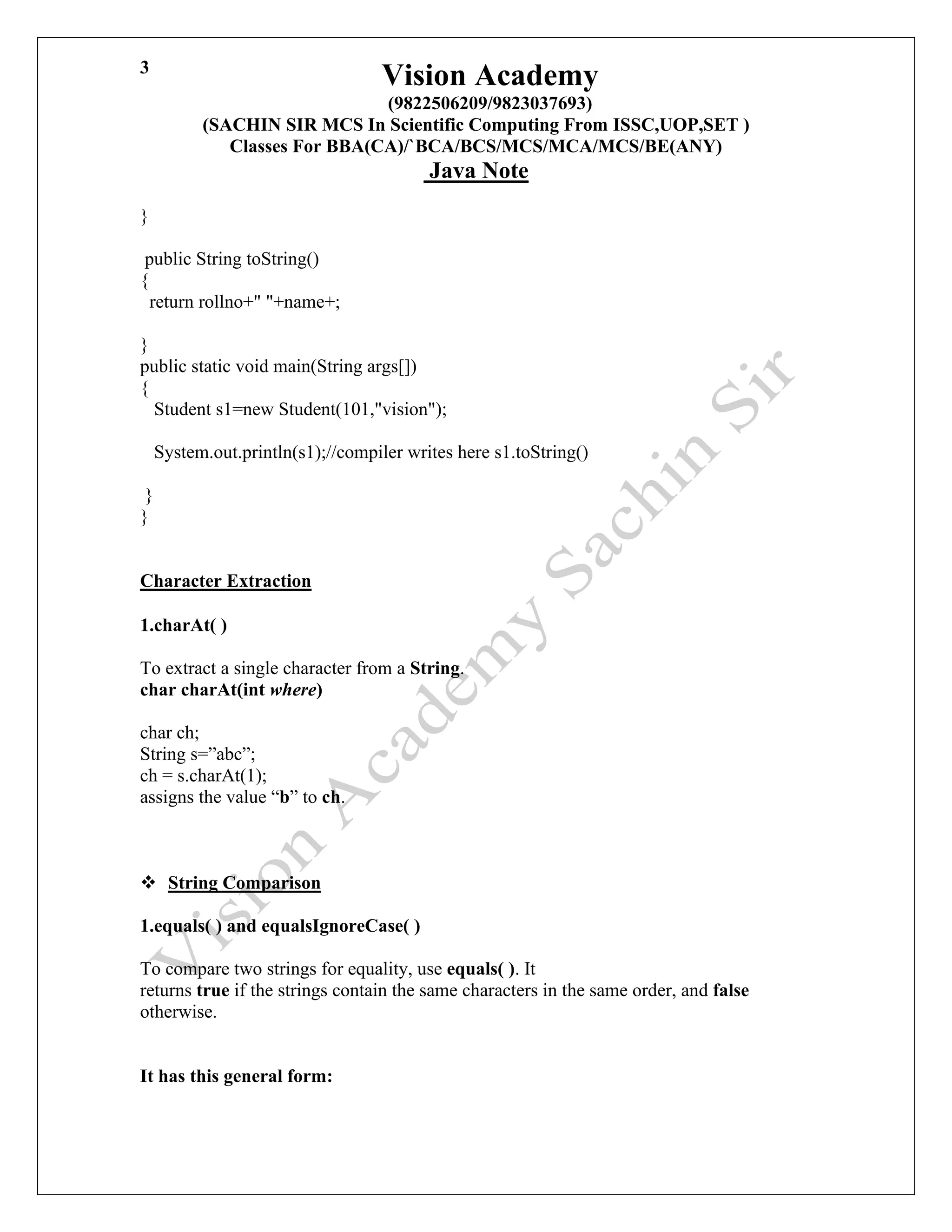 Vision Academy
(9822506209/9823037693)
(SACHIN SIR MCS In Scientific Computing From ISSC,UOP,SET )
Classes For BBA(CA)/`BCA/BCS/MCS/MCA/MCS/BE(ANY)
Java Note
3
}
public String toString()
{
return rollno+" "+name+;
}
public static void main(String args[])
{
Student s1=new Student(101,"vision");
System.out.println(s1);//compiler writes here s1.toString()
}
}
Character Extraction
1.charAt( )
To extract a single character from a String.
char charAt(int where)
char ch;
String s=”abc”;
ch = s.charAt(1);
assigns the value “b” to ch.
❖ String Comparison
1.equals( ) and equalsIgnoreCase( )
To compare two strings for equality, use equals( ). It
returns true if the strings contain the same characters in the same order, and false
otherwise.
It has this general form:
 