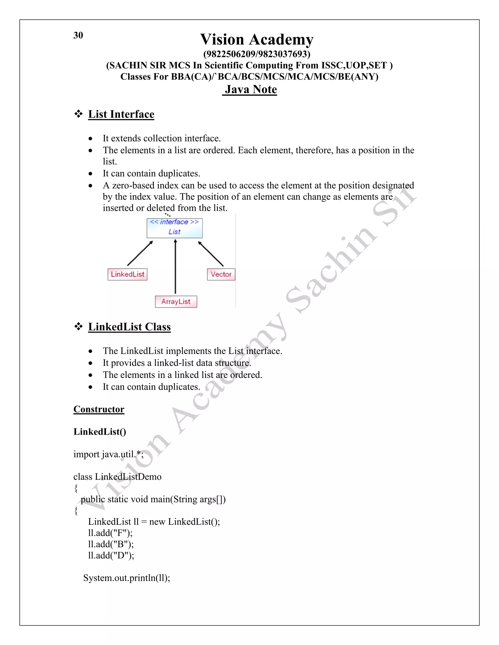 Vision Academy
(9822506209/9823037693)
(SACHIN SIR MCS In Scientific Computing From ISSC,UOP,SET )
Classes For BBA(CA)/`BCA/BCS/MCS/MCA/MCS/BE(ANY)
Java Note
30
❖ List Interface
• It extends collection interface.
• The elements in a list are ordered. Each element, therefore, has a position in the
list.
• It can contain duplicates.
• A zero-based index can be used to access the element at the position designated
by the index value. The position of an element can change as elements are
inserted or deleted from the list.
❖ LinkedList Class
• The LinkedList implements the List interface.
• It provides a linked-list data structure.
• The elements in a linked list are ordered.
• It can contain duplicates.
Constructor
LinkedList()
import java.util.*;
class LinkedListDemo
{
public static void main(String args[])
{
LinkedList ll = new LinkedList();
ll.add("F");
ll.add("B");
ll.add("D");
System.out.println(ll);
 