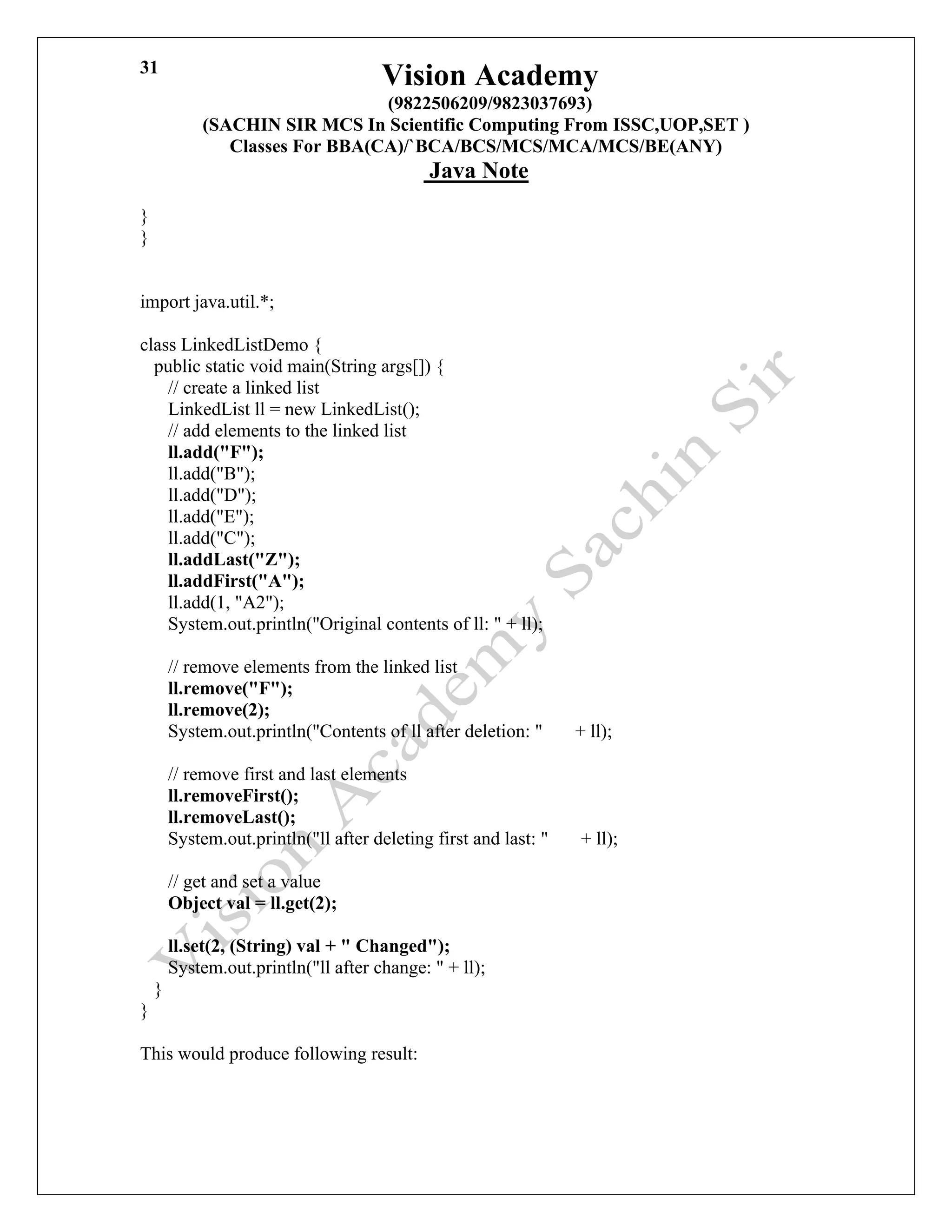 Vision Academy
(9822506209/9823037693)
(SACHIN SIR MCS In Scientific Computing From ISSC,UOP,SET )
Classes For BBA(CA)/`BCA/BCS/MCS/MCA/MCS/BE(ANY)
Java Note
31
}
}
import java.util.*;
class LinkedListDemo {
public static void main(String args[]) {
// create a linked list
LinkedList ll = new LinkedList();
// add elements to the linked list
ll.add("F");
ll.add("B");
ll.add("D");
ll.add("E");
ll.add("C");
ll.addLast("Z");
ll.addFirst("A");
ll.add(1, "A2");
System.out.println("Original contents of ll: " + ll);
// remove elements from the linked list
ll.remove("F");
ll.remove(2);
System.out.println("Contents of ll after deletion: " + ll);
// remove first and last elements
ll.removeFirst();
ll.removeLast();
System.out.println("ll after deleting first and last: " + ll);
// get and set a value
Object val = ll.get(2);
ll.set(2, (String) val + " Changed");
System.out.println("ll after change: " + ll);
}
}
This would produce following result:
 