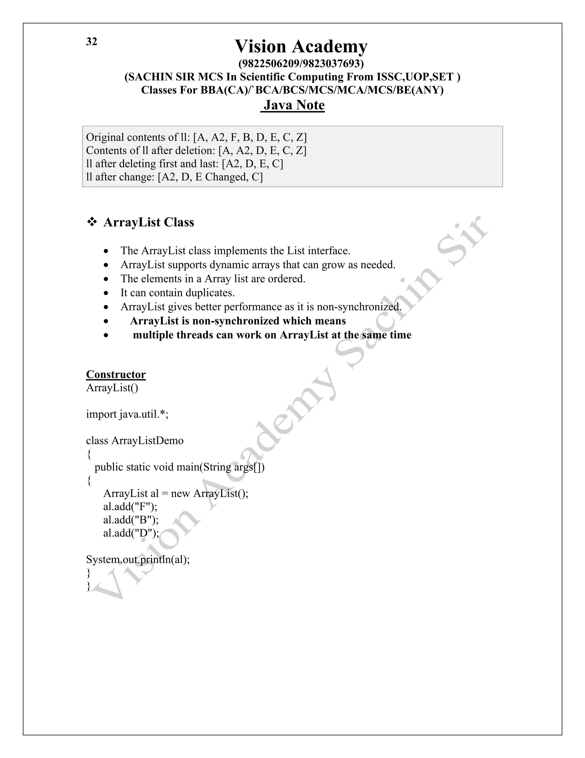 Vision Academy
(9822506209/9823037693)
(SACHIN SIR MCS In Scientific Computing From ISSC,UOP,SET )
Classes For BBA(CA)/`BCA/BCS/MCS/MCA/MCS/BE(ANY)
Java Note
32
Original contents of ll: [A, A2, F, B, D, E, C, Z]
Contents of ll after deletion: [A, A2, D, E, C, Z]
ll after deleting first and last: [A2, D, E, C]
ll after change: [A2, D, E Changed, C]
❖ ArrayList Class
• The ArrayList class implements the List interface.
• ArrayList supports dynamic arrays that can grow as needed.
• The elements in a Array list are ordered.
• It can contain duplicates.
• ArrayList gives better performance as it is non-synchronized.
• ArrayList is non-synchronized which means
• multiple threads can work on ArrayList at the same time
Constructor
ArrayList()
import java.util.*;
class ArrayListDemo
{
public static void main(String args[])
{
ArrayList al = new ArrayList();
al.add("F");
al.add("B");
al.add("D");
System.out.println(al);
}
}
 