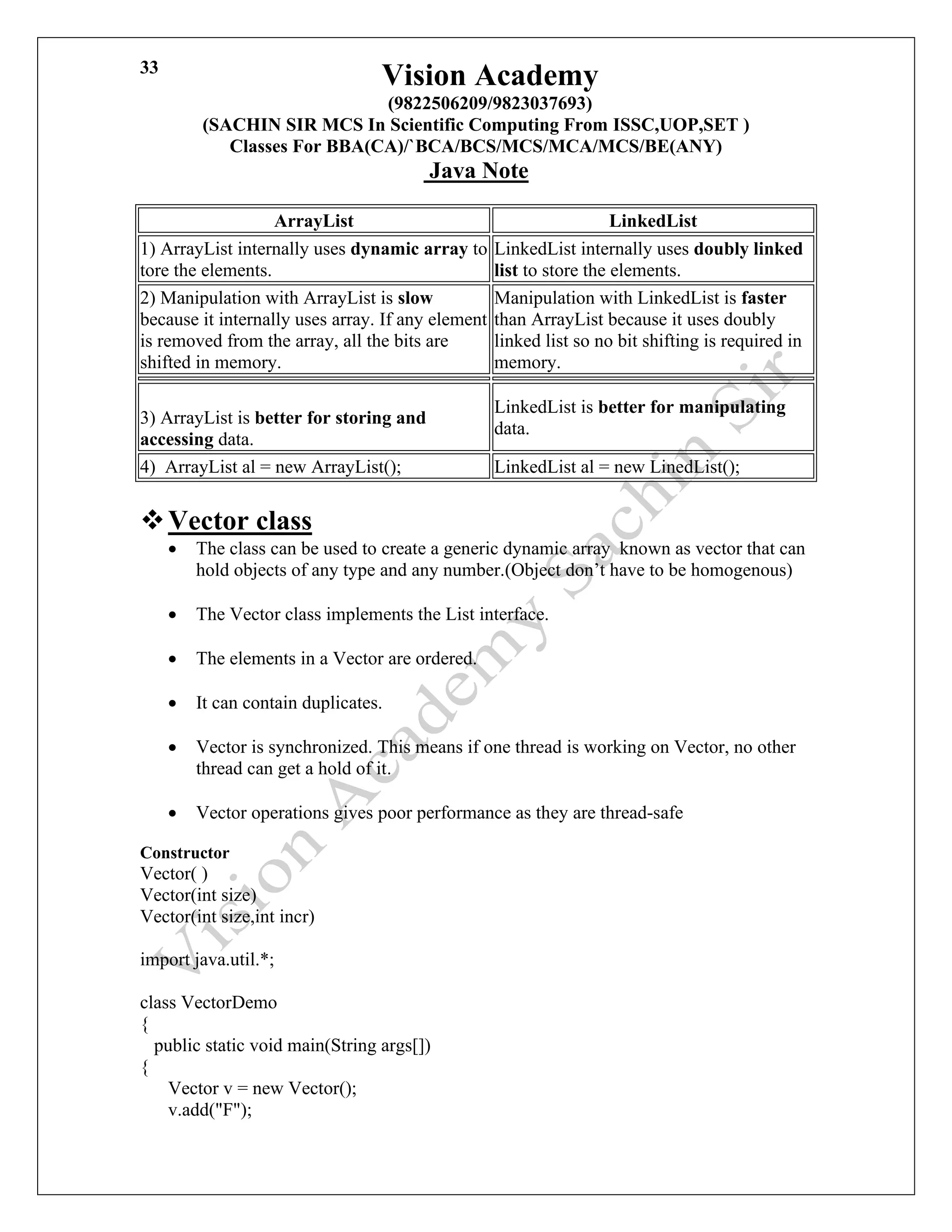 Vision Academy
(9822506209/9823037693)
(SACHIN SIR MCS In Scientific Computing From ISSC,UOP,SET )
Classes For BBA(CA)/`BCA/BCS/MCS/MCA/MCS/BE(ANY)
Java Note
33
ArrayList LinkedList
1) ArrayList internally uses dynamic array to
tore the elements.
LinkedList internally uses doubly linked
list to store the elements.
2) Manipulation with ArrayList is slow
because it internally uses array. If any element
is removed from the array, all the bits are
shifted in memory.
Manipulation with LinkedList is faster
than ArrayList because it uses doubly
linked list so no bit shifting is required in
memory.
3) ArrayList is better for storing and
accessing data.
LinkedList is better for manipulating
data.
4) ArrayList al = new ArrayList(); LinkedList al = new LinedList();
❖Vector class
• The class can be used to create a generic dynamic array known as vector that can
hold objects of any type and any number.(Object don’t have to be homogenous)
• The Vector class implements the List interface.
• The elements in a Vector are ordered.
• It can contain duplicates.
• Vector is synchronized. This means if one thread is working on Vector, no other
thread can get a hold of it.
• Vector operations gives poor performance as they are thread-safe
Constructor
Vector( )
Vector(int size)
Vector(int size,int incr)
import java.util.*;
class VectorDemo
{
public static void main(String args[])
{
Vector v = new Vector();
v.add("F");
 