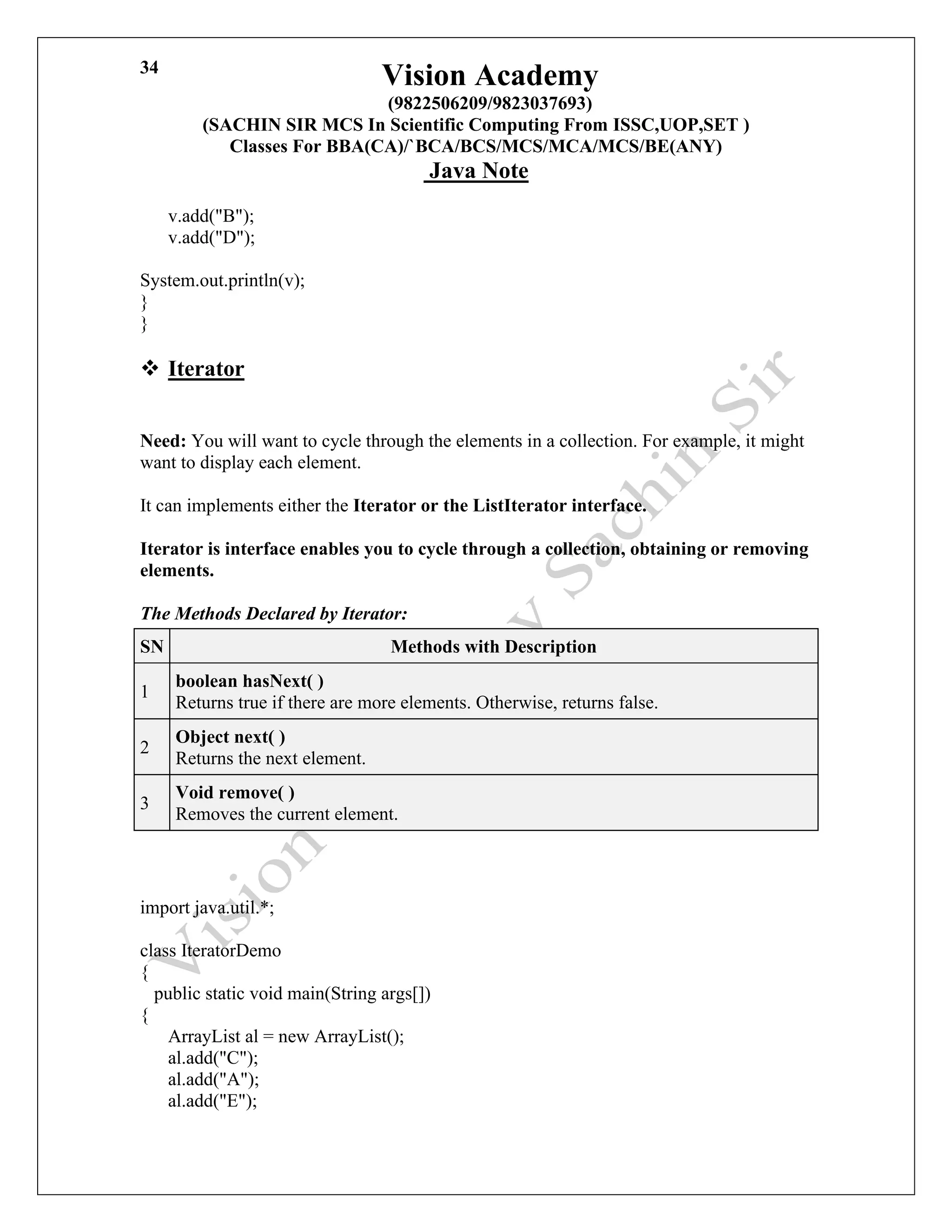 Vision Academy
(9822506209/9823037693)
(SACHIN SIR MCS In Scientific Computing From ISSC,UOP,SET )
Classes For BBA(CA)/`BCA/BCS/MCS/MCA/MCS/BE(ANY)
Java Note
34
v.add("B");
v.add("D");
System.out.println(v);
}
}
❖ Iterator
Need: You will want to cycle through the elements in a collection. For example, it might
want to display each element.
It can implements either the Iterator or the ListIterator interface.
Iterator is interface enables you to cycle through a collection, obtaining or removing
elements.
The Methods Declared by Iterator:
SN Methods with Description
1
boolean hasNext( )
Returns true if there are more elements. Otherwise, returns false.
2
Object next( )
Returns the next element.
3
Void remove( )
Removes the current element.
import java.util.*;
class IteratorDemo
{
public static void main(String args[])
{
ArrayList al = new ArrayList();
al.add("C");
al.add("A");
al.add("E");
 