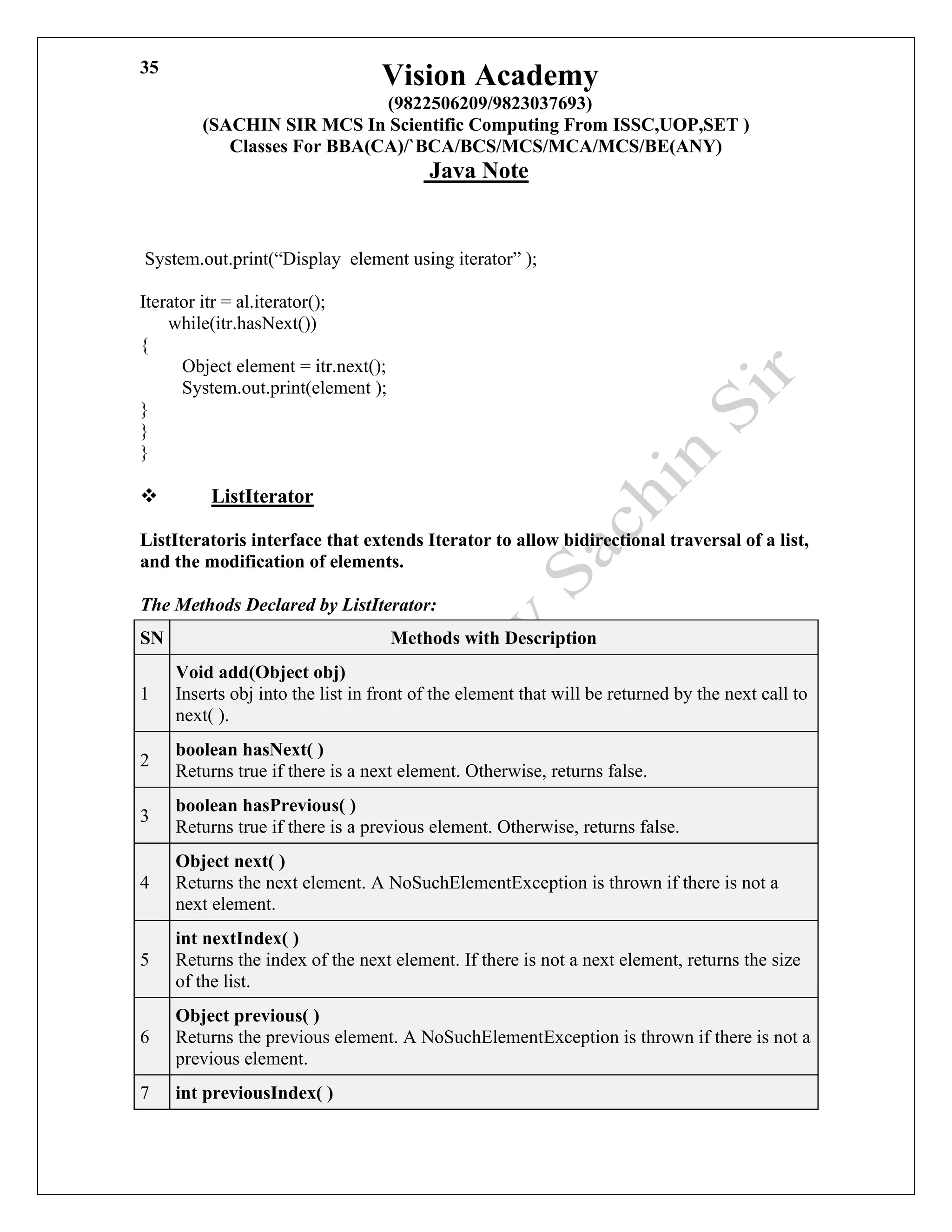 Vision Academy
(9822506209/9823037693)
(SACHIN SIR MCS In Scientific Computing From ISSC,UOP,SET )
Classes For BBA(CA)/`BCA/BCS/MCS/MCA/MCS/BE(ANY)
Java Note
35
System.out.print(“Display element using iterator” );
Iterator itr = al.iterator();
while(itr.hasNext())
{
Object element = itr.next();
System.out.print(element );
}
}
}
❖ ListIterator
ListIteratoris interface that extends Iterator to allow bidirectional traversal of a list,
and the modification of elements.
The Methods Declared by ListIterator:
SN Methods with Description
1
Void add(Object obj)
Inserts obj into the list in front of the element that will be returned by the next call to
next( ).
2
boolean hasNext( )
Returns true if there is a next element. Otherwise, returns false.
3
boolean hasPrevious( )
Returns true if there is a previous element. Otherwise, returns false.
4
Object next( )
Returns the next element. A NoSuchElementException is thrown if there is not a
next element.
5
int nextIndex( )
Returns the index of the next element. If there is not a next element, returns the size
of the list.
6
Object previous( )
Returns the previous element. A NoSuchElementException is thrown if there is not a
previous element.
7 int previousIndex( )
 