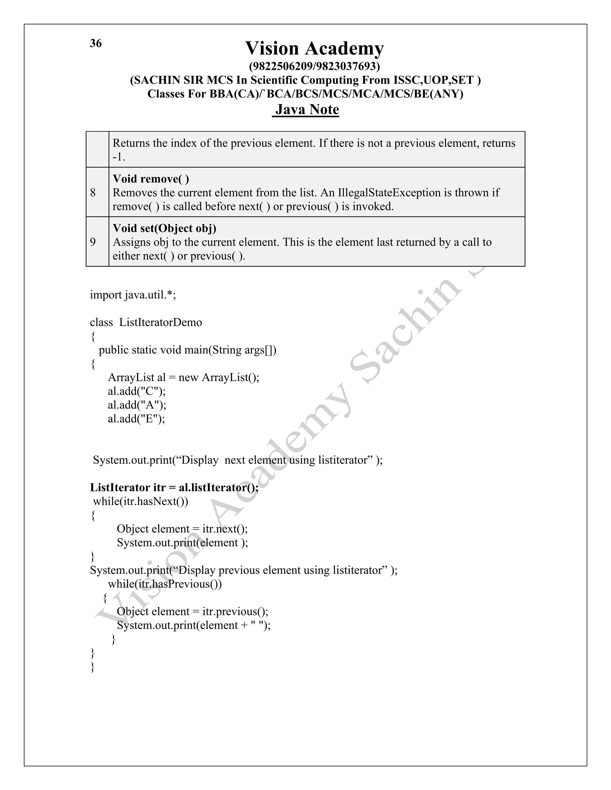 Vision Academy
(9822506209/9823037693)
(SACHIN SIR MCS In Scientific Computing From ISSC,UOP,SET )
Classes For BBA(CA)/`BCA/BCS/MCS/MCA/MCS/BE(ANY)
Java Note
36
Returns the index of the previous element. If there is not a previous element, returns
-1.
8
Void remove( )
Removes the current element from the list. An IllegalStateException is thrown if
remove( ) is called before next( ) or previous( ) is invoked.
9
Void set(Object obj)
Assigns obj to the current element. This is the element last returned by a call to
either next( ) or previous( ).
import java.util.*;
class ListIteratorDemo
{
public static void main(String args[])
{
ArrayList al = new ArrayList();
al.add("C");
al.add("A");
al.add("E");
System.out.print(“Display next element using listiterator” );
ListIterator itr = al.listIterator();
while(itr.hasNext())
{
Object element = itr.next();
System.out.print(element );
}
System.out.print(“Display previous element using listiterator” );
while(itr.hasPrevious())
{
Object element = itr.previous();
System.out.print(element + " ");
}
}
}
 