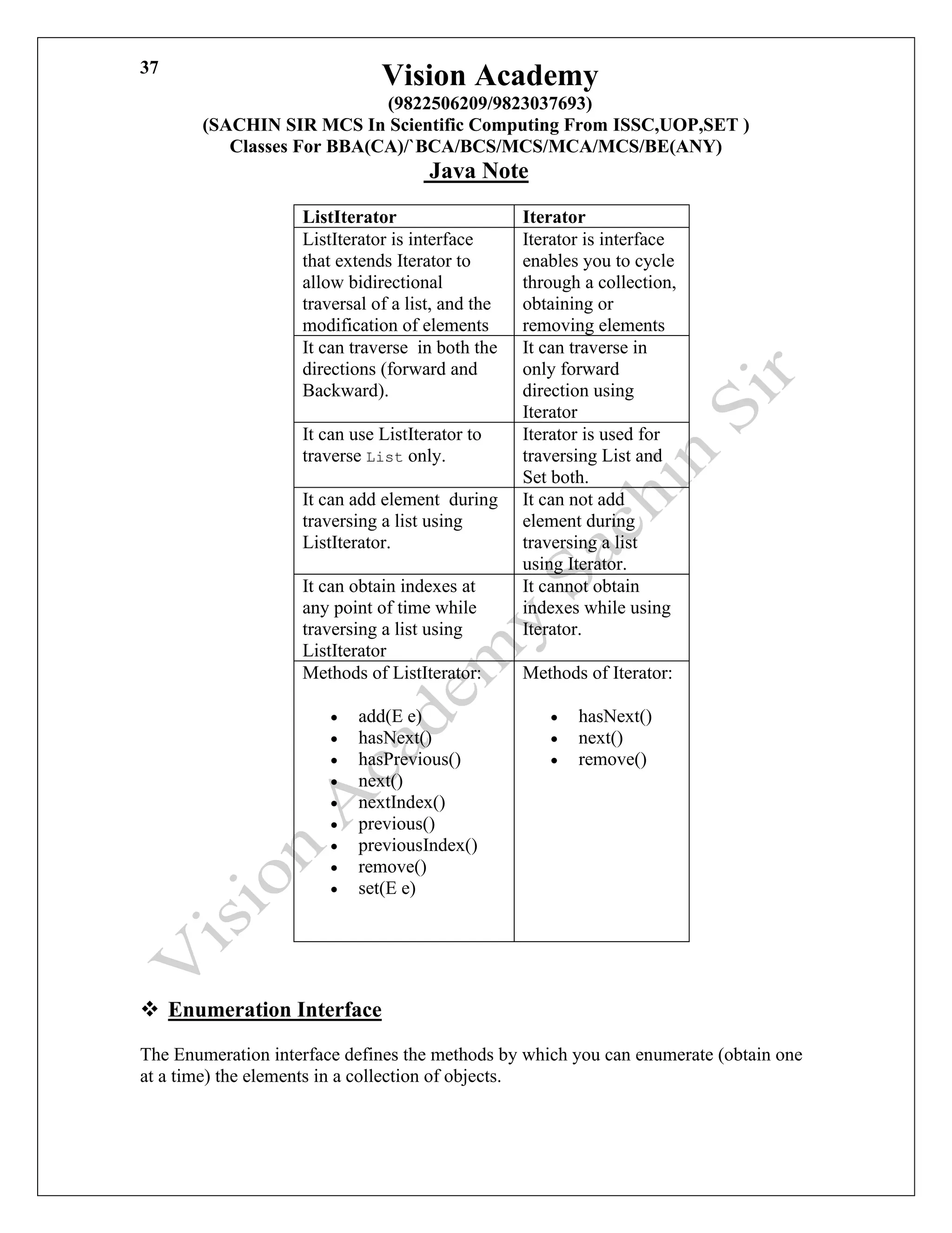 Vision Academy
(9822506209/9823037693)
(SACHIN SIR MCS In Scientific Computing From ISSC,UOP,SET )
Classes For BBA(CA)/`BCA/BCS/MCS/MCA/MCS/BE(ANY)
Java Note
37
ListIterator Iterator
ListIterator is interface
that extends Iterator to
allow bidirectional
traversal of a list, and the
modification of elements
Iterator is interface
enables you to cycle
through a collection,
obtaining or
removing elements
It can traverse in both the
directions (forward and
Backward).
It can traverse in
only forward
direction using
Iterator
It can use ListIterator to
traverse List only.
Iterator is used for
traversing List and
Set both.
It can add element during
traversing a list using
ListIterator.
It can not add
element during
traversing a list
using Iterator.
It can obtain indexes at
any point of time while
traversing a list using
ListIterator
It cannot obtain
indexes while using
Iterator.
Methods of ListIterator:
• add(E e)
• hasNext()
• hasPrevious()
• next()
• nextIndex()
• previous()
• previousIndex()
• remove()
• set(E e)
Methods of Iterator:
• hasNext()
• next()
• remove()
❖ Enumeration Interface
The Enumeration interface defines the methods by which you can enumerate (obtain one
at a time) the elements in a collection of objects.
 