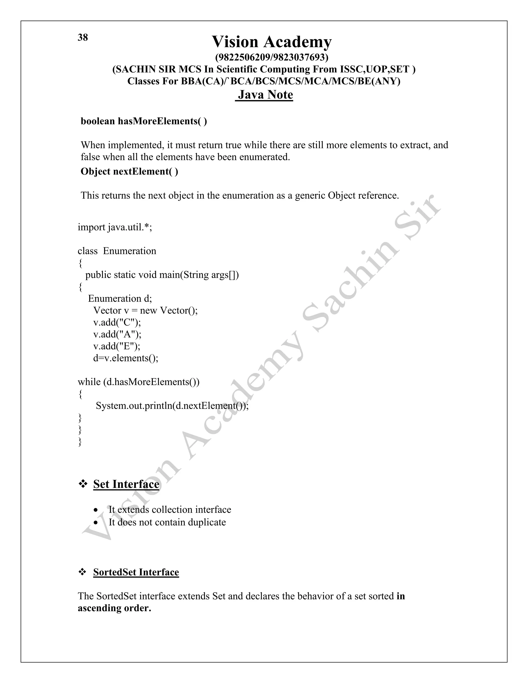 Vision Academy
(9822506209/9823037693)
(SACHIN SIR MCS In Scientific Computing From ISSC,UOP,SET )
Classes For BBA(CA)/`BCA/BCS/MCS/MCA/MCS/BE(ANY)
Java Note
38
boolean hasMoreElements( )
When implemented, it must return true while there are still more elements to extract, and
false when all the elements have been enumerated.
Object nextElement( )
This returns the next object in the enumeration as a generic Object reference.
import java.util.*;
class Enumeration
{
public static void main(String args[])
{
Enumeration d;
Vector v = new Vector();
v.add("C");
v.add("A");
v.add("E");
d=v.elements();
while (d.hasMoreElements())
{
System.out.println(d.nextElement());
}
}
}
❖ Set Interface
• It extends collection interface
• It does not contain duplicate
❖ SortedSet Interface
The SortedSet interface extends Set and declares the behavior of a set sorted in
ascending order.
 