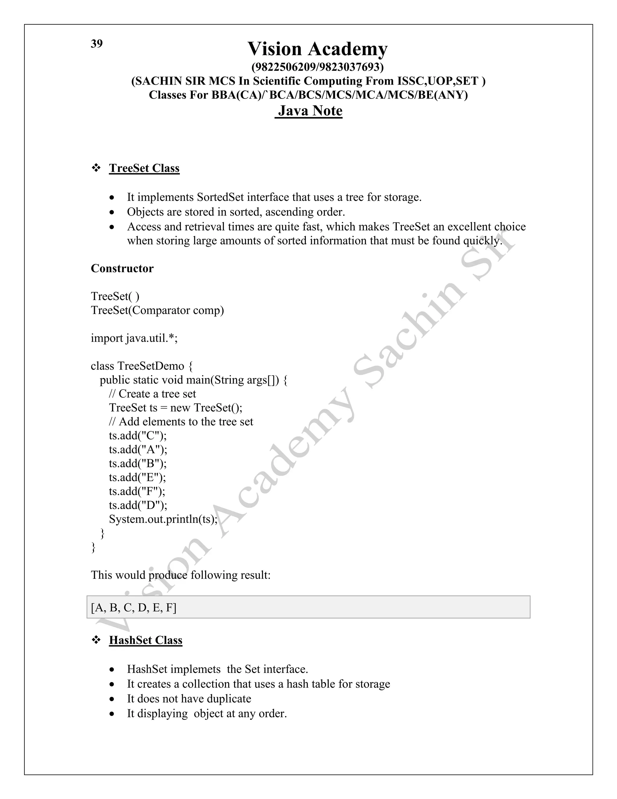 Vision Academy
(9822506209/9823037693)
(SACHIN SIR MCS In Scientific Computing From ISSC,UOP,SET )
Classes For BBA(CA)/`BCA/BCS/MCS/MCA/MCS/BE(ANY)
Java Note
39
❖ TreeSet Class
• It implements SortedSet interface that uses a tree for storage.
• Objects are stored in sorted, ascending order.
• Access and retrieval times are quite fast, which makes TreeSet an excellent choice
when storing large amounts of sorted information that must be found quickly.
Constructor
TreeSet( )
TreeSet(Comparator comp)
import java.util.*;
class TreeSetDemo {
public static void main(String args[]) {
// Create a tree set
TreeSet ts = new TreeSet();
// Add elements to the tree set
ts.add("C");
ts.add("A");
ts.add("B");
ts.add("E");
ts.add("F");
ts.add("D");
System.out.println(ts);
}
}
This would produce following result:
[A, B, C, D, E, F]
❖ HashSet Class
• HashSet implemets the Set interface.
• It creates a collection that uses a hash table for storage
• It does not have duplicate
• It displaying object at any order.
 