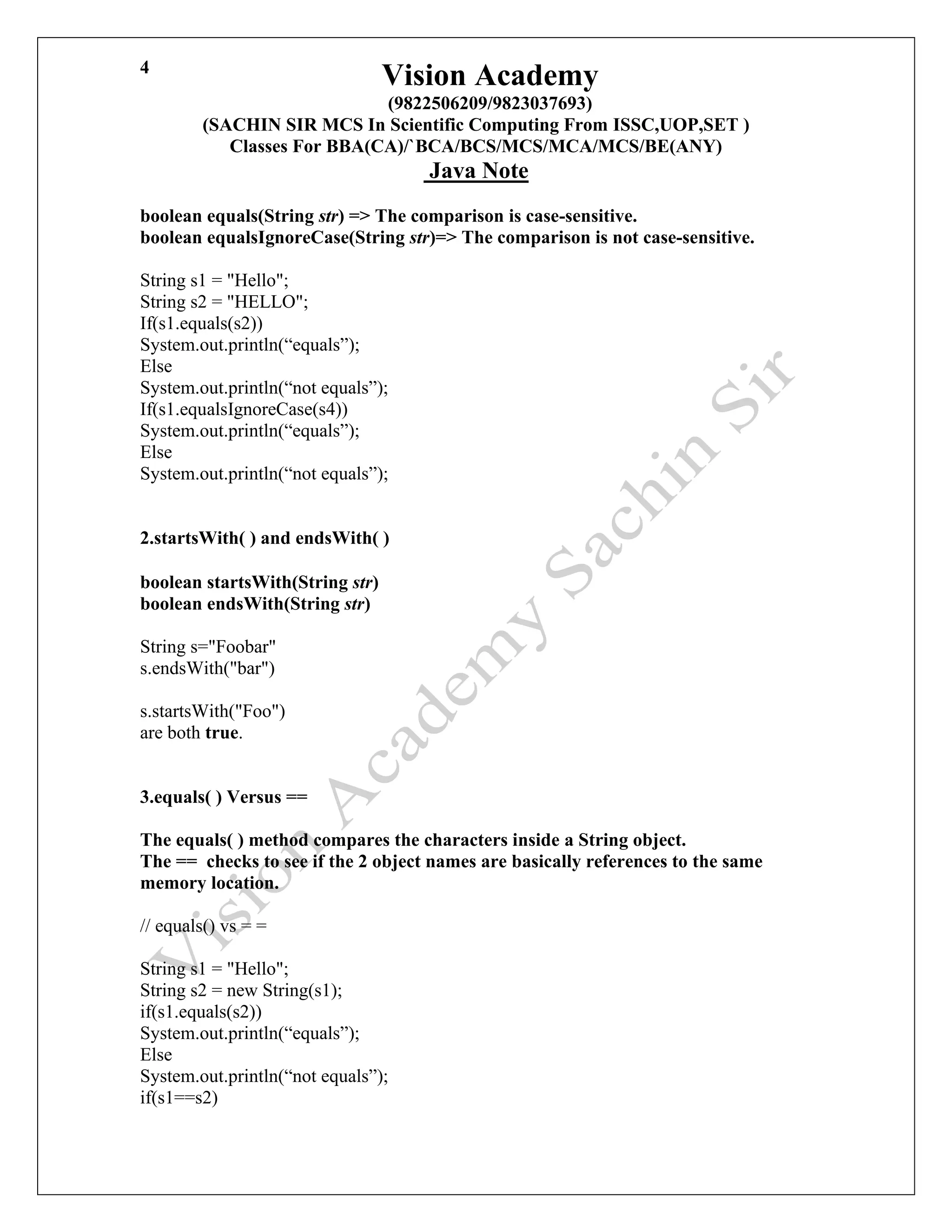 Vision Academy
(9822506209/9823037693)
(SACHIN SIR MCS In Scientific Computing From ISSC,UOP,SET )
Classes For BBA(CA)/`BCA/BCS/MCS/MCA/MCS/BE(ANY)
Java Note
4
boolean equals(String str) => The comparison is case-sensitive.
boolean equalsIgnoreCase(String str)=> The comparison is not case-sensitive.
String s1 = "Hello";
String s2 = "HELLO";
If(s1.equals(s2))
System.out.println(“equals”);
Else
System.out.println(“not equals”);
If(s1.equalsIgnoreCase(s4))
System.out.println(“equals”);
Else
System.out.println(“not equals”);
2.startsWith( ) and endsWith( )
boolean startsWith(String str)
boolean endsWith(String str)
String s="Foobar"
s.endsWith("bar")
s.startsWith("Foo")
are both true.
3.equals( ) Versus ==
The equals( ) method compares the characters inside a String object.
The == checks to see if the 2 object names are basically references to the same
memory location.
// equals() vs = =
String s1 = "Hello";
String s2 = new String(s1);
if(s1.equals(s2))
System.out.println(“equals”);
Else
System.out.println(“not equals”);
if(s1==s2)
 