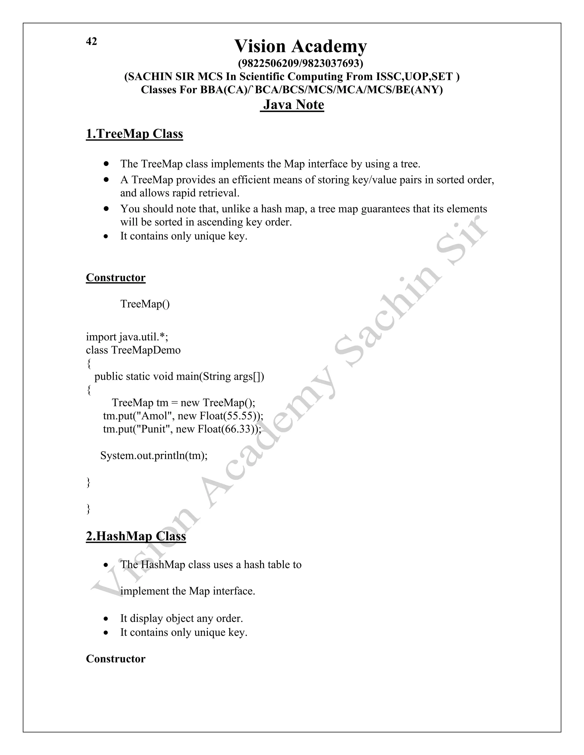 Vision Academy
(9822506209/9823037693)
(SACHIN SIR MCS In Scientific Computing From ISSC,UOP,SET )
Classes For BBA(CA)/`BCA/BCS/MCS/MCA/MCS/BE(ANY)
Java Note
42
1.TreeMap Class
• The TreeMap class implements the Map interface by using a tree.
• A TreeMap provides an efficient means of storing key/value pairs in sorted order,
and allows rapid retrieval.
• You should note that, unlike a hash map, a tree map guarantees that its elements
will be sorted in ascending key order.
• It contains only unique key.
Constructor
TreeMap()
import java.util.*;
class TreeMapDemo
{
public static void main(String args[])
{
TreeMap tm = new TreeMap();
tm.put("Amol", new Float(55.55));
tm.put("Punit", new Float(66.33));
System.out.println(tm);
}
}
2.HashMap Class
• The HashMap class uses a hash table to
implement the Map interface.
• It display object any order.
• It contains only unique key.
Constructor
 