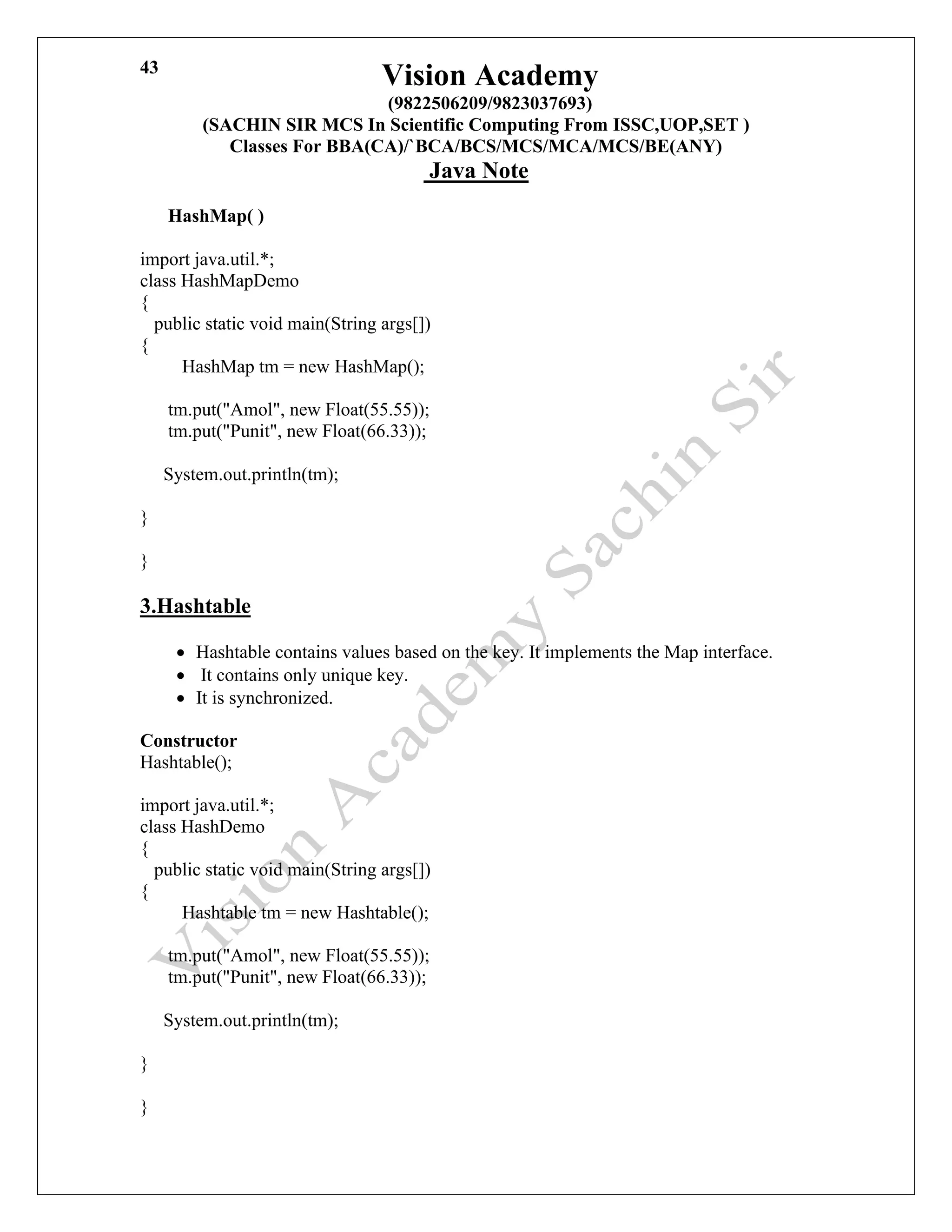 Vision Academy
(9822506209/9823037693)
(SACHIN SIR MCS In Scientific Computing From ISSC,UOP,SET )
Classes For BBA(CA)/`BCA/BCS/MCS/MCA/MCS/BE(ANY)
Java Note
43
HashMap( )
import java.util.*;
class HashMapDemo
{
public static void main(String args[])
{
HashMap tm = new HashMap();
tm.put("Amol", new Float(55.55));
tm.put("Punit", new Float(66.33));
System.out.println(tm);
}
}
3.Hashtable
• Hashtable contains values based on the key. It implements the Map interface.
• It contains only unique key.
• It is synchronized.
Constructor
Hashtable();
import java.util.*;
class HashDemo
{
public static void main(String args[])
{
Hashtable tm = new Hashtable();
tm.put("Amol", new Float(55.55));
tm.put("Punit", new Float(66.33));
System.out.println(tm);
}
}
 
