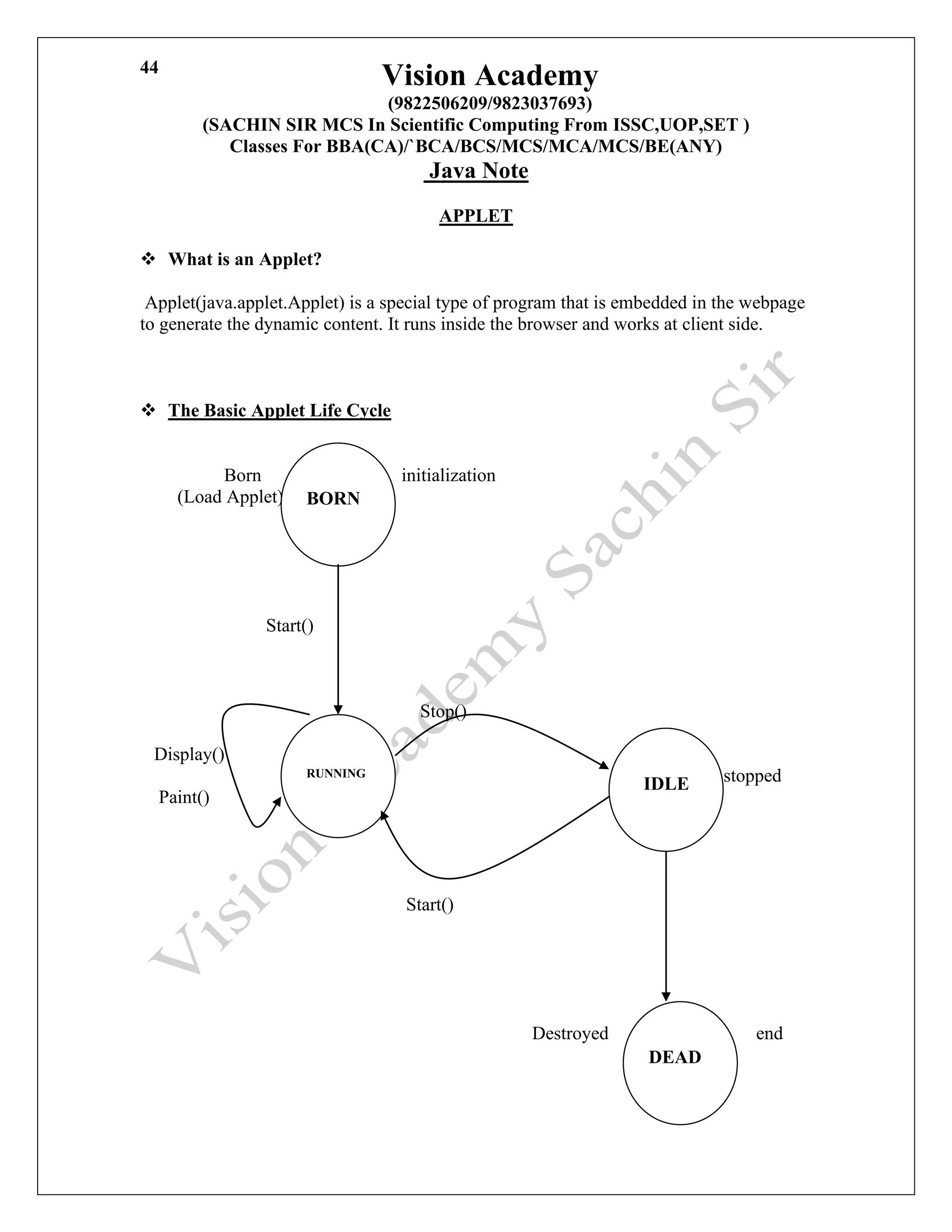 Vision Academy
(9822506209/9823037693)
(SACHIN SIR MCS In Scientific Computing From ISSC,UOP,SET )
Classes For BBA(CA)/`BCA/BCS/MCS/MCA/MCS/BE(ANY)
Java Note
44
APPLET
❖ What is an Applet?
Applet(java.applet.Applet) is a special type of program that is embedded in the webpage
to generate the dynamic content. It runs inside the browser and works at client side.
❖ The Basic Applet Life Cycle
Born initialization
(Load Applet)
Start()
Stop()
Display()
stopped
Paint()
Start()
Destroyed end
BORN
RUNNING
IDLE
DEAD
 