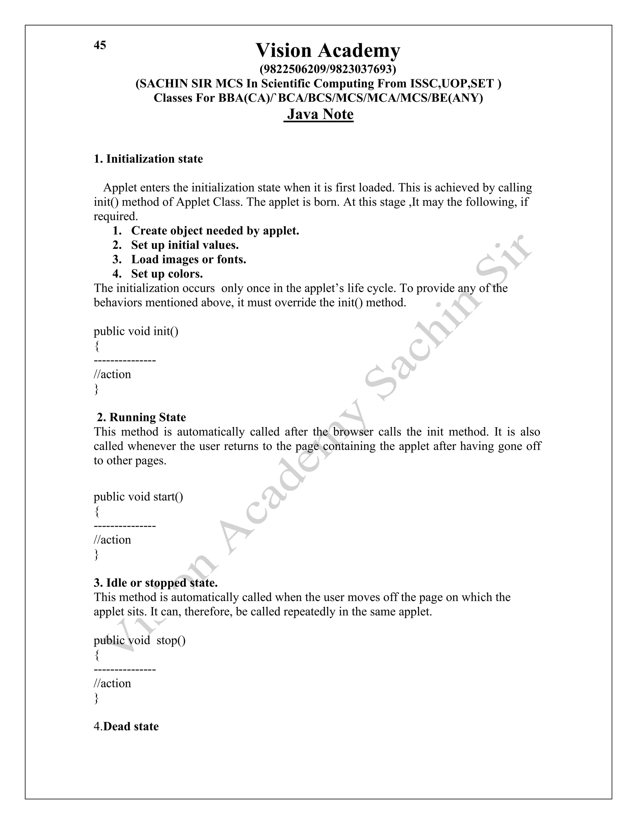 Vision Academy
(9822506209/9823037693)
(SACHIN SIR MCS In Scientific Computing From ISSC,UOP,SET )
Classes For BBA(CA)/`BCA/BCS/MCS/MCA/MCS/BE(ANY)
Java Note
45
1. Initialization state
Applet enters the initialization state when it is first loaded. This is achieved by calling
init() method of Applet Class. The applet is born. At this stage ,It may the following, if
required.
1. Create object needed by applet.
2. Set up initial values.
3. Load images or fonts.
4. Set up colors.
The initialization occurs only once in the applet’s life cycle. To provide any of the
behaviors mentioned above, it must override the init() method.
public void init()
{
---------------
//action
}
2. Running State
This method is automatically called after the browser calls the init method. It is also
called whenever the user returns to the page containing the applet after having gone off
to other pages.
public void start()
{
---------------
//action
}
3. Idle or stopped state.
This method is automatically called when the user moves off the page on which the
applet sits. It can, therefore, be called repeatedly in the same applet.
public void stop()
{
---------------
//action
}
4.Dead state
 