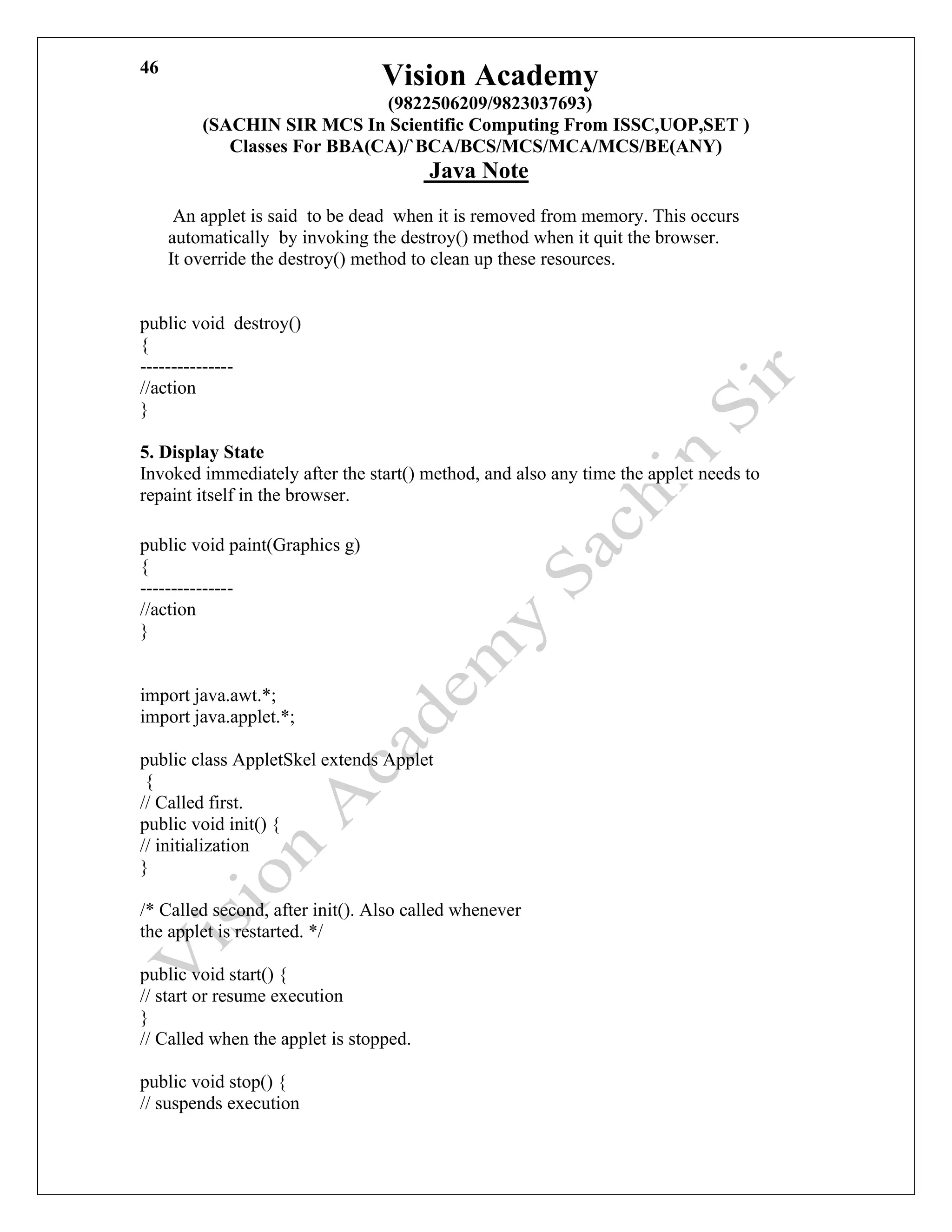 Vision Academy
(9822506209/9823037693)
(SACHIN SIR MCS In Scientific Computing From ISSC,UOP,SET )
Classes For BBA(CA)/`BCA/BCS/MCS/MCA/MCS/BE(ANY)
Java Note
46
An applet is said to be dead when it is removed from memory. This occurs
automatically by invoking the destroy() method when it quit the browser.
It override the destroy() method to clean up these resources.
public void destroy()
{
---------------
//action
}
5. Display State
Invoked immediately after the start() method, and also any time the applet needs to
repaint itself in the browser.
public void paint(Graphics g)
{
---------------
//action
}
import java.awt.*;
import java.applet.*;
public class AppletSkel extends Applet
{
// Called first.
public void init() {
// initialization
}
/* Called second, after init(). Also called whenever
the applet is restarted. */
public void start() {
// start or resume execution
}
// Called when the applet is stopped.
public void stop() {
// suspends execution
 