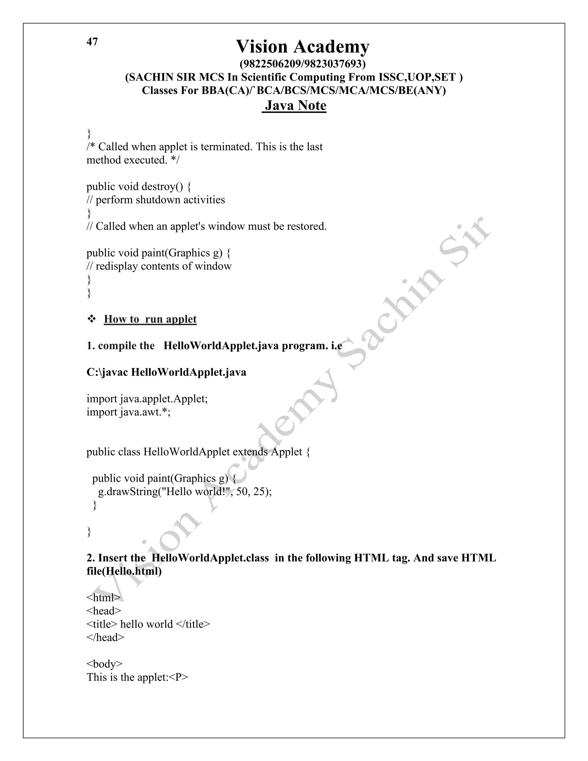 Vision Academy
(9822506209/9823037693)
(SACHIN SIR MCS In Scientific Computing From ISSC,UOP,SET )
Classes For BBA(CA)/`BCA/BCS/MCS/MCA/MCS/BE(ANY)
Java Note
47
}
/* Called when applet is terminated. This is the last
method executed. */
public void destroy() {
// perform shutdown activities
}
// Called when an applet's window must be restored.
public void paint(Graphics g) {
// redisplay contents of window
}
}
❖ How to run applet
1. compile the HelloWorldApplet.java program. i.e
C:javac HelloWorldApplet.java
import java.applet.Applet;
import java.awt.*;
public class HelloWorldApplet extends Applet {
public void paint(Graphics g) {
g.drawString("Hello world!", 50, 25);
}
}
2. Insert the HelloWorldApplet.class in the following HTML tag. And save HTML
file(Hello.html)
<html>
<head>
<title> hello world </title>
</head>
<body>
This is the applet:<P>
 