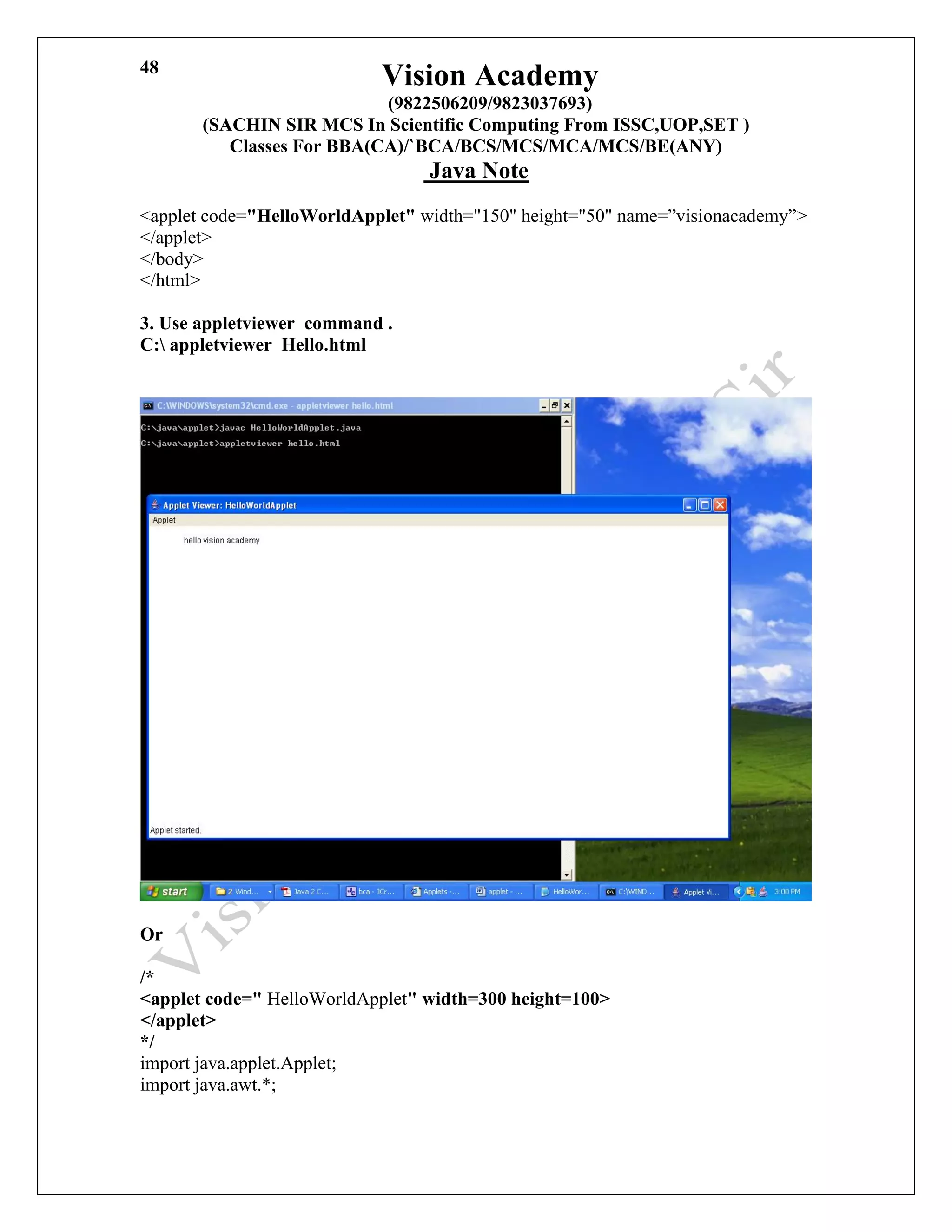 Vision Academy
(9822506209/9823037693)
(SACHIN SIR MCS In Scientific Computing From ISSC,UOP,SET )
Classes For BBA(CA)/`BCA/BCS/MCS/MCA/MCS/BE(ANY)
Java Note
48
<applet code="HelloWorldApplet" width="150" height="50" name=”visionacademy”>
</applet>
</body>
</html>
3. Use appletviewer command .
C: appletviewer Hello.html
Or
/*
<applet code=" HelloWorldApplet" width=300 height=100>
</applet>
*/
import java.applet.Applet;
import java.awt.*;
 