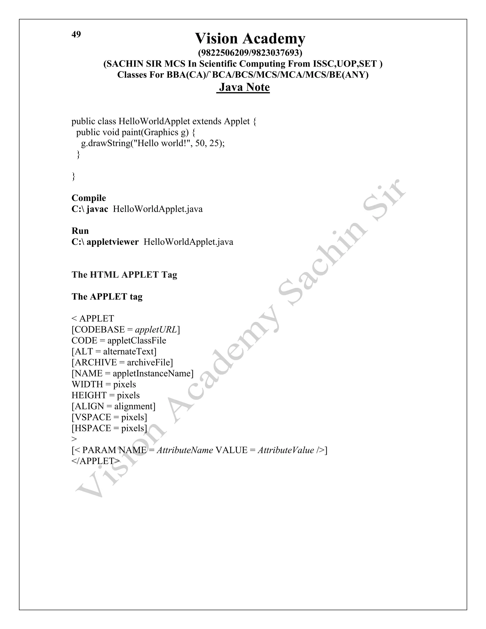 Vision Academy
(9822506209/9823037693)
(SACHIN SIR MCS In Scientific Computing From ISSC,UOP,SET )
Classes For BBA(CA)/`BCA/BCS/MCS/MCA/MCS/BE(ANY)
Java Note
49
public class HelloWorldApplet extends Applet {
public void paint(Graphics g) {
g.drawString("Hello world!", 50, 25);
}
}
Compile
C: javac HelloWorldApplet.java
Run
C: appletviewer HelloWorldApplet.java
The HTML APPLET Tag
The APPLET tag
< APPLET
[CODEBASE = appletURL]
CODE = appletClassFile
[ALT = alternateText]
[ARCHIVE = archiveFile]
[NAME = appletInstanceName]
WIDTH = pixels
HEIGHT = pixels
[ALIGN = alignment]
[VSPACE = pixels]
[HSPACE = pixels]
>
[< PARAM NAME = AttributeName VALUE = AttributeValue />]
</APPLET>
 