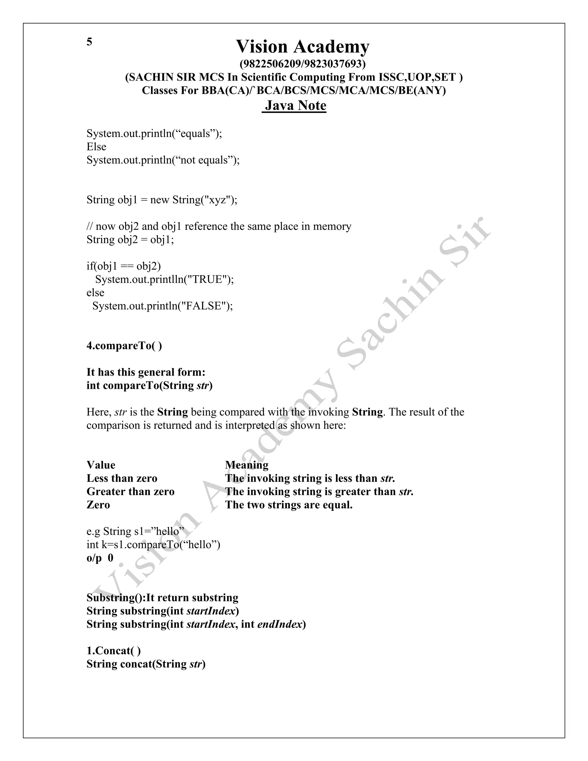 Vision Academy
(9822506209/9823037693)
(SACHIN SIR MCS In Scientific Computing From ISSC,UOP,SET )
Classes For BBA(CA)/`BCA/BCS/MCS/MCA/MCS/BE(ANY)
Java Note
5
System.out.println(“equals”);
Else
System.out.println(“not equals”);
String obj1 = new String("xyz");
// now obj2 and obj1 reference the same place in memory
String obj2 = obj1;
if(obj1 == obj2)
System.out.printlln("TRUE");
else
System.out.println("FALSE");
4.compareTo( )
It has this general form:
int compareTo(String str)
Here, str is the String being compared with the invoking String. The result of the
comparison is returned and is interpreted as shown here:
Value Meaning
Less than zero The invoking string is less than str.
Greater than zero The invoking string is greater than str.
Zero The two strings are equal.
e.g String s1=”hello”
int k=s1.compareTo(“hello”)
o/p 0
Substring():It return substring
String substring(int startIndex)
String substring(int startIndex, int endIndex)
1.Concat( )
String concat(String str)
 