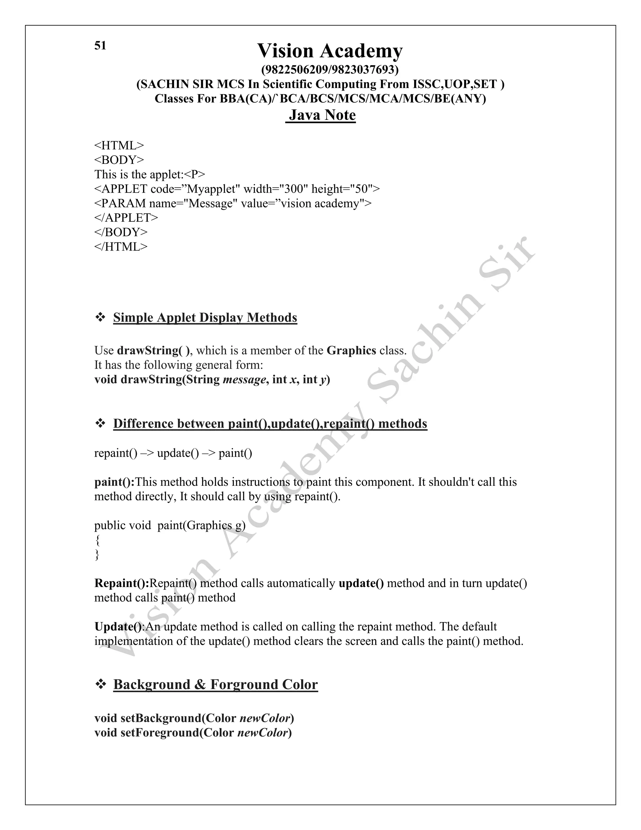 Vision Academy
(9822506209/9823037693)
(SACHIN SIR MCS In Scientific Computing From ISSC,UOP,SET )
Classes For BBA(CA)/`BCA/BCS/MCS/MCA/MCS/BE(ANY)
Java Note
51
<HTML>
<BODY>
This is the applet:<P>
<APPLET code=”Myapplet" width="300" height="50">
<PARAM name="Message" value=”vision academy">
</APPLET>
</BODY>
</HTML>
❖ Simple Applet Display Methods
Use drawString( ), which is a member of the Graphics class.
It has the following general form:
void drawString(String message, int x, int y)
❖ Difference between paint(),update(),repaint() methods
repaint() –> update() –> paint()
paint():This method holds instructions to paint this component. It shouldn't call this
method directly, It should call by using repaint().
public void paint(Graphics g)
{
}
Repaint():Repaint() method calls automatically update() method and in turn update()
method calls paint() method
Update():An update method is called on calling the repaint method. The default
implementation of the update() method clears the screen and calls the paint() method.
❖ Background & Forground Color
void setBackground(Color newColor)
void setForeground(Color newColor)
 