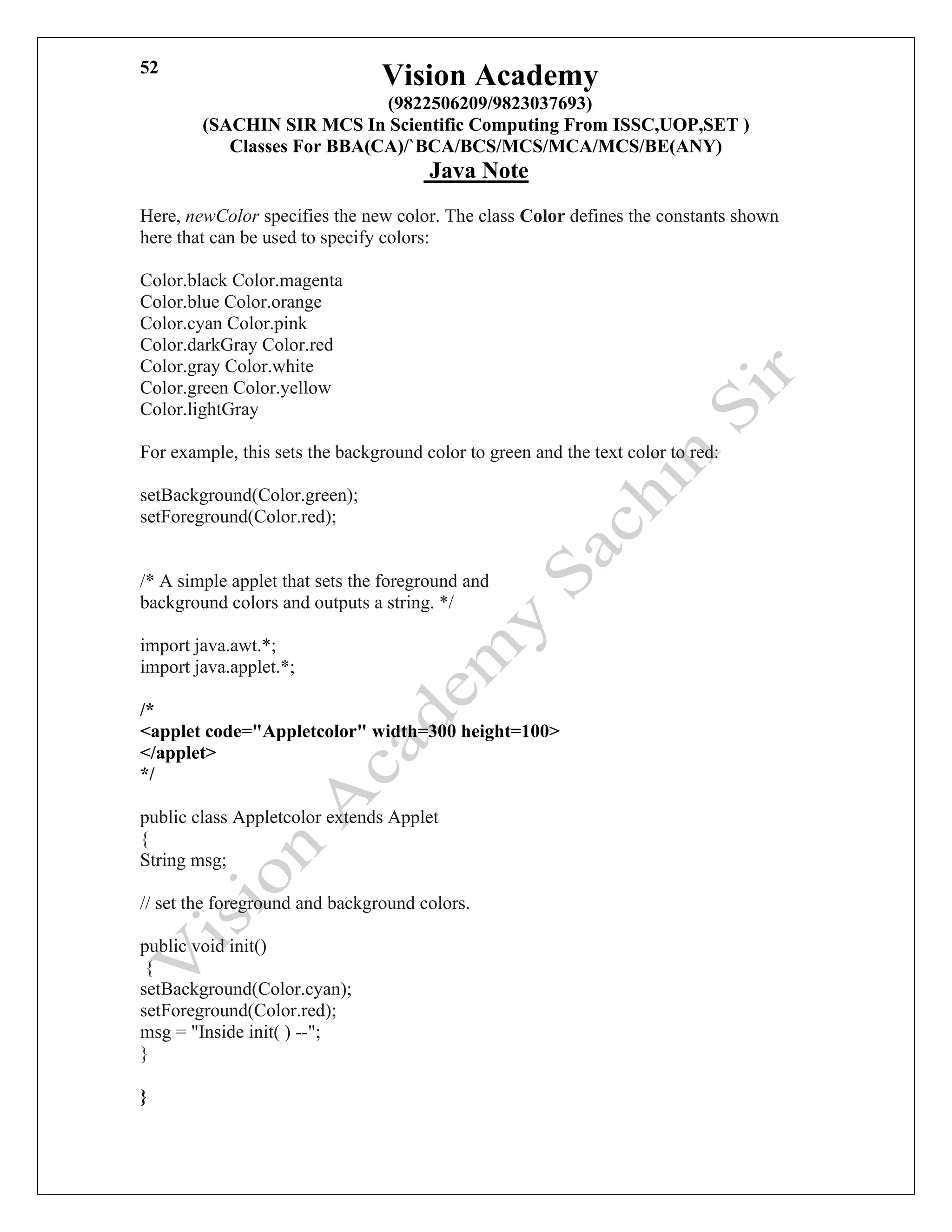 Vision Academy
(9822506209/9823037693)
(SACHIN SIR MCS In Scientific Computing From ISSC,UOP,SET )
Classes For BBA(CA)/`BCA/BCS/MCS/MCA/MCS/BE(ANY)
Java Note
52
Here, newColor specifies the new color. The class Color defines the constants shown
here that can be used to specify colors:
Color.black Color.magenta
Color.blue Color.orange
Color.cyan Color.pink
Color.darkGray Color.red
Color.gray Color.white
Color.green Color.yellow
Color.lightGray
For example, this sets the background color to green and the text color to red:
setBackground(Color.green);
setForeground(Color.red);
/* A simple applet that sets the foreground and
background colors and outputs a string. */
import java.awt.*;
import java.applet.*;
/*
<applet code="Appletcolor" width=300 height=100>
</applet>
*/
public class Appletcolor extends Applet
{
String msg;
// set the foreground and background colors.
public void init()
{
setBackground(Color.cyan);
setForeground(Color.red);
msg = "Inside init( ) --";
}
}
 