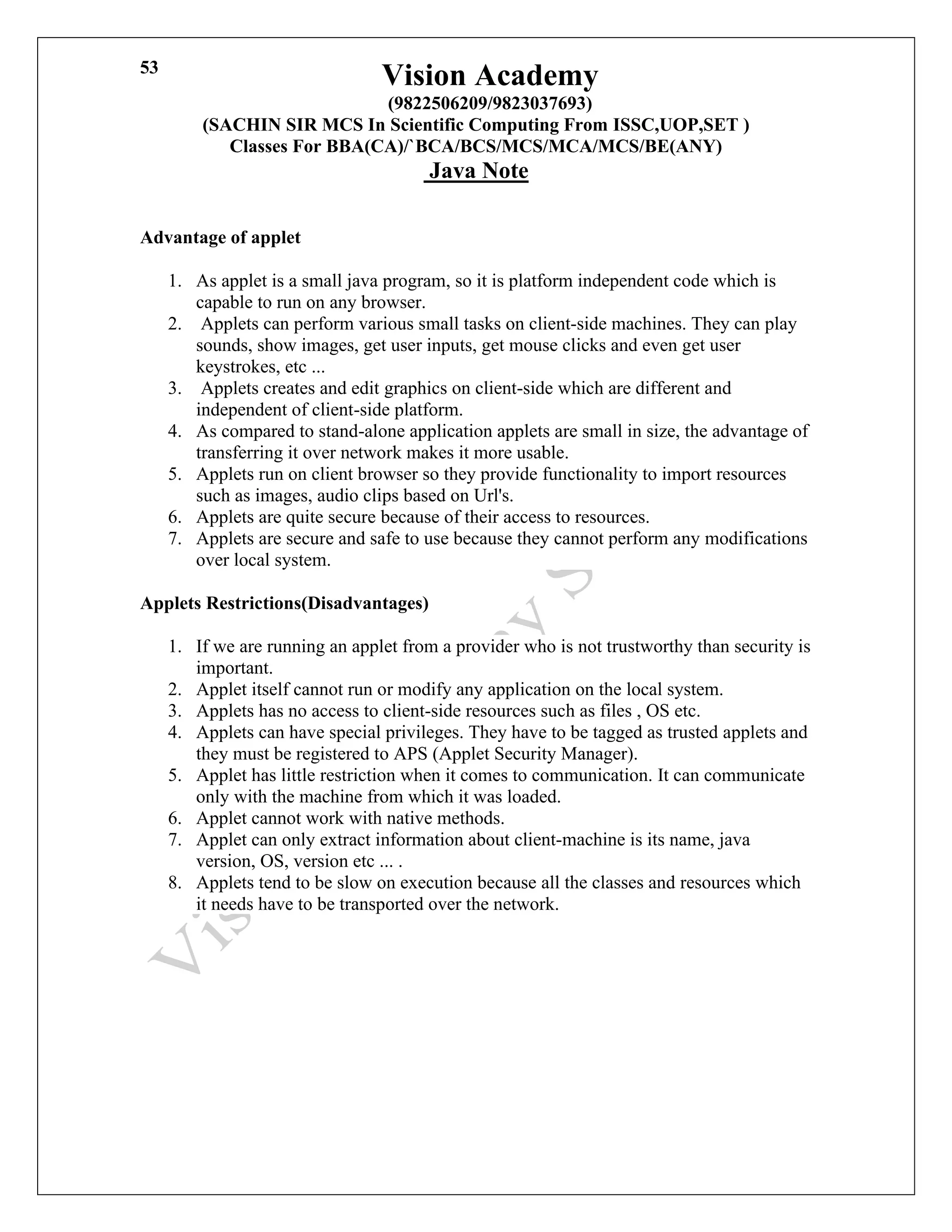 Vision Academy
(9822506209/9823037693)
(SACHIN SIR MCS In Scientific Computing From ISSC,UOP,SET )
Classes For BBA(CA)/`BCA/BCS/MCS/MCA/MCS/BE(ANY)
Java Note
53
Advantage of applet
1. As applet is a small java program, so it is platform independent code which is
capable to run on any browser.
2. Applets can perform various small tasks on client-side machines. They can play
sounds, show images, get user inputs, get mouse clicks and even get user
keystrokes, etc ...
3. Applets creates and edit graphics on client-side which are different and
independent of client-side platform.
4. As compared to stand-alone application applets are small in size, the advantage of
transferring it over network makes it more usable.
5. Applets run on client browser so they provide functionality to import resources
such as images, audio clips based on Url's.
6. Applets are quite secure because of their access to resources.
7. Applets are secure and safe to use because they cannot perform any modifications
over local system.
Applets Restrictions(Disadvantages)
1. If we are running an applet from a provider who is not trustworthy than security is
important.
2. Applet itself cannot run or modify any application on the local system.
3. Applets has no access to client-side resources such as files , OS etc.
4. Applets can have special privileges. They have to be tagged as trusted applets and
they must be registered to APS (Applet Security Manager).
5. Applet has little restriction when it comes to communication. It can communicate
only with the machine from which it was loaded.
6. Applet cannot work with native methods.
7. Applet can only extract information about client-machine is its name, java
version, OS, version etc ... .
8. Applets tend to be slow on execution because all the classes and resources which
it needs have to be transported over the network.
 