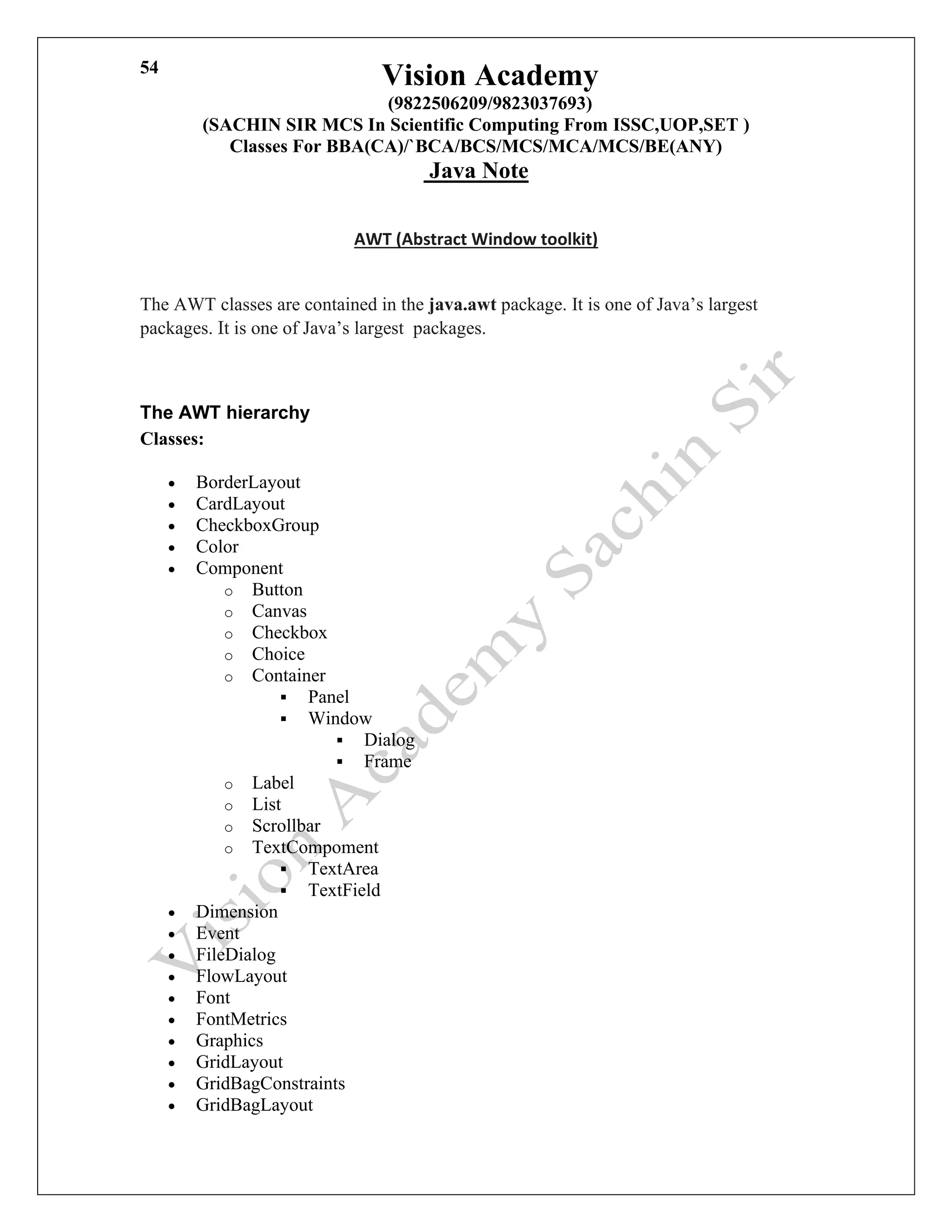 Vision Academy
(9822506209/9823037693)
(SACHIN SIR MCS In Scientific Computing From ISSC,UOP,SET )
Classes For BBA(CA)/`BCA/BCS/MCS/MCA/MCS/BE(ANY)
Java Note
54
AWT (Abstract Window toolkit)
The AWT classes are contained in the java.awt package. It is one of Java’s largest
packages. It is one of Java’s largest packages.
The AWT hierarchy
Classes:
• BorderLayout
• CardLayout
• CheckboxGroup
• Color
• Component
o Button
o Canvas
o Checkbox
o Choice
o Container
▪ Panel
▪ Window
▪ Dialog
▪ Frame
o Label
o List
o Scrollbar
o TextCompoment
▪ TextArea
▪ TextField
• Dimension
• Event
• FileDialog
• FlowLayout
• Font
• FontMetrics
• Graphics
• GridLayout
• GridBagConstraints
• GridBagLayout
 