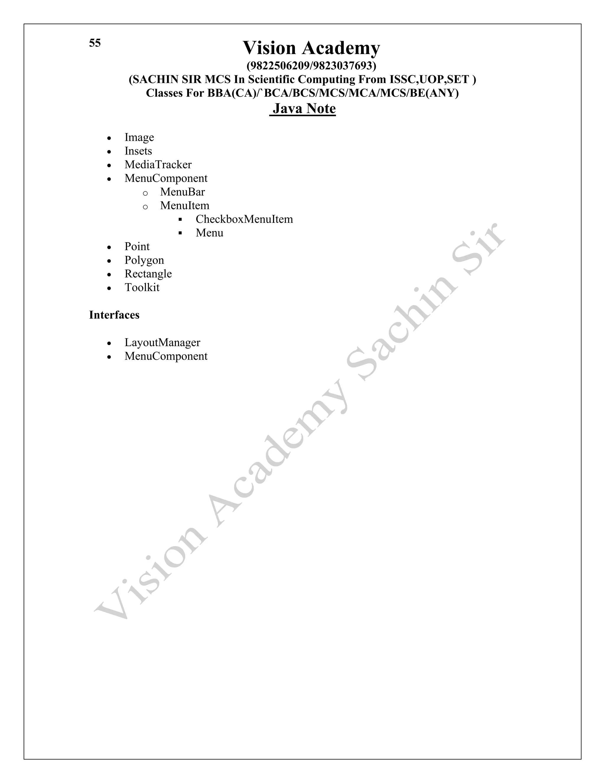 Vision Academy
(9822506209/9823037693)
(SACHIN SIR MCS In Scientific Computing From ISSC,UOP,SET )
Classes For BBA(CA)/`BCA/BCS/MCS/MCA/MCS/BE(ANY)
Java Note
55
• Image
• Insets
• MediaTracker
• MenuComponent
o MenuBar
o MenuItem
▪ CheckboxMenuItem
▪ Menu
• Point
• Polygon
• Rectangle
• Toolkit
Interfaces
• LayoutManager
• MenuComponent
 