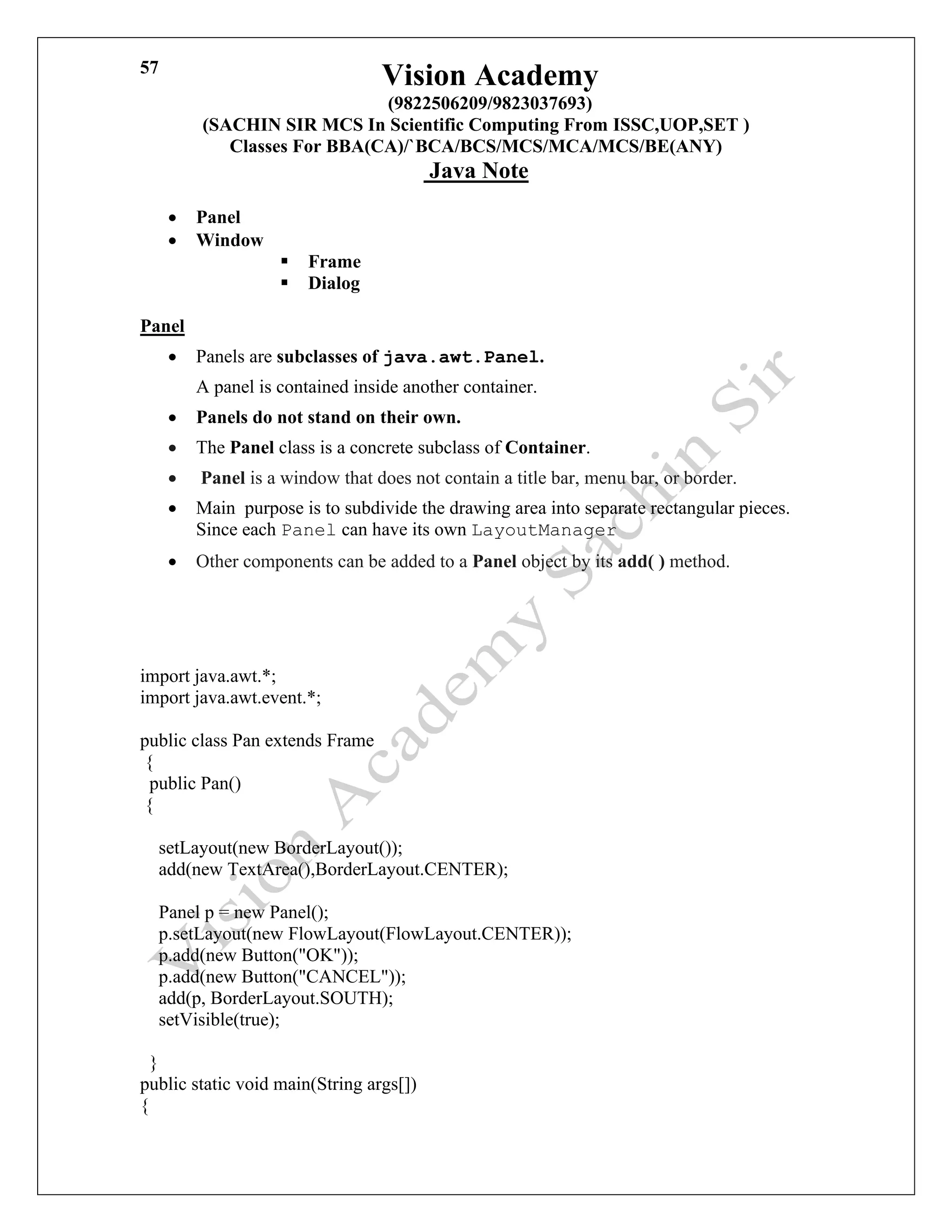 Vision Academy
(9822506209/9823037693)
(SACHIN SIR MCS In Scientific Computing From ISSC,UOP,SET )
Classes For BBA(CA)/`BCA/BCS/MCS/MCA/MCS/BE(ANY)
Java Note
57
• Panel
• Window
▪ Frame
▪ Dialog
Panel
• Panels are subclasses of java.awt.Panel.
A panel is contained inside another container.
• Panels do not stand on their own.
• The Panel class is a concrete subclass of Container.
• Panel is a window that does not contain a title bar, menu bar, or border.
• Main purpose is to subdivide the drawing area into separate rectangular pieces.
Since each Panel can have its own LayoutManager
• Other components can be added to a Panel object by its add( ) method.
import java.awt.*;
import java.awt.event.*;
public class Pan extends Frame
{
public Pan()
{
setLayout(new BorderLayout());
add(new TextArea(),BorderLayout.CENTER);
Panel p = new Panel();
p.setLayout(new FlowLayout(FlowLayout.CENTER));
p.add(new Button("OK"));
p.add(new Button("CANCEL"));
add(p, BorderLayout.SOUTH);
setVisible(true);
}
public static void main(String args[])
{
 