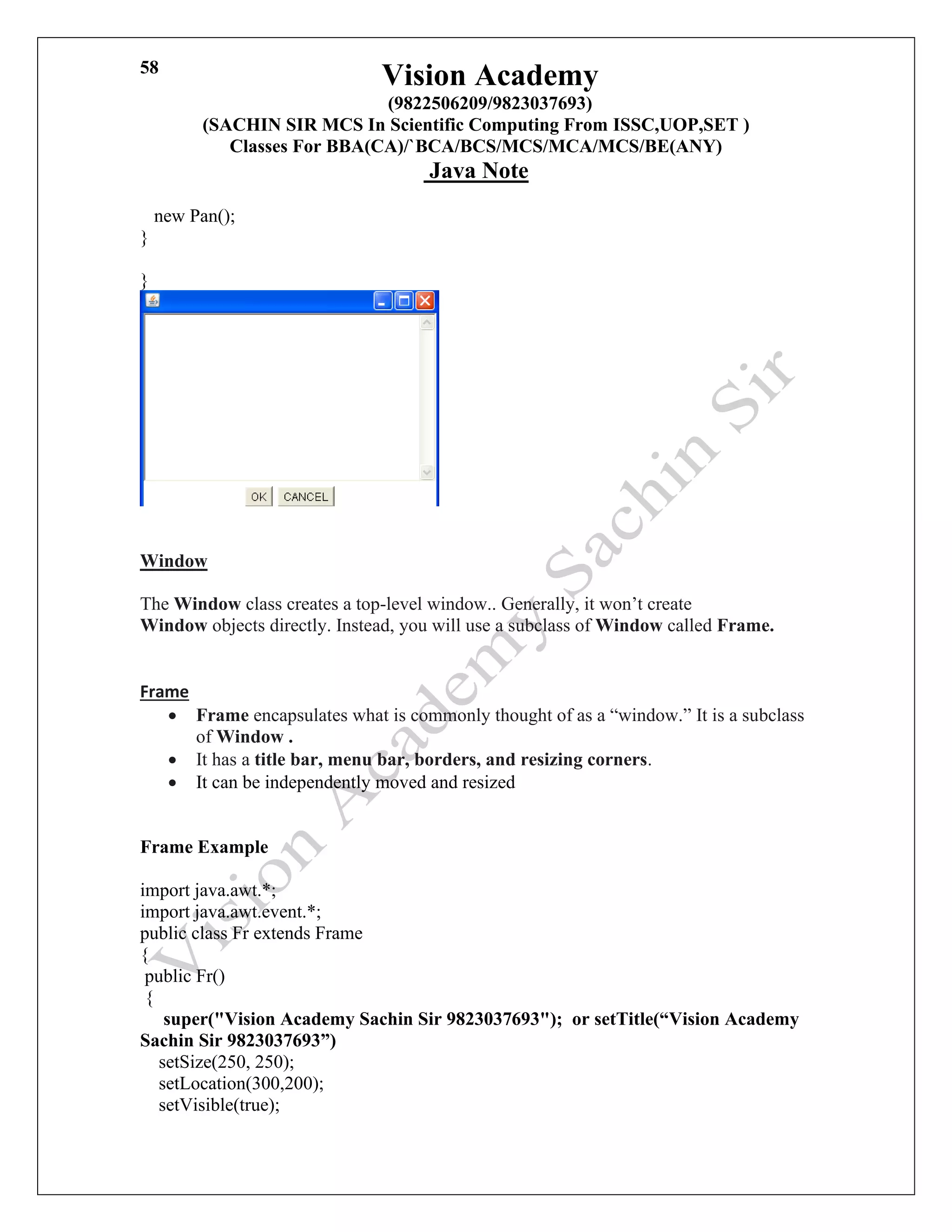 Vision Academy
(9822506209/9823037693)
(SACHIN SIR MCS In Scientific Computing From ISSC,UOP,SET )
Classes For BBA(CA)/`BCA/BCS/MCS/MCA/MCS/BE(ANY)
Java Note
58
new Pan();
}
}
Window
The Window class creates a top-level window.. Generally, it won’t create
Window objects directly. Instead, you will use a subclass of Window called Frame.
Frame
• Frame encapsulates what is commonly thought of as a “window.” It is a subclass
of Window .
• It has a title bar, menu bar, borders, and resizing corners.
• It can be independently moved and resized
Frame Example
import java.awt.*;
import java.awt.event.*;
public class Fr extends Frame
{
public Fr()
{
super("Vision Academy Sachin Sir 9823037693"); or setTitle(“Vision Academy
Sachin Sir 9823037693”)
setSize(250, 250);
setLocation(300,200);
setVisible(true);
 