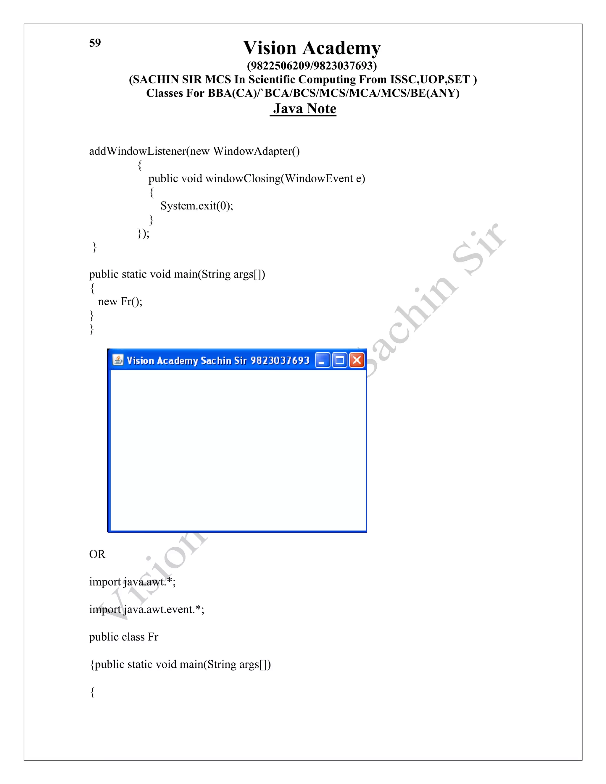 Vision Academy
(9822506209/9823037693)
(SACHIN SIR MCS In Scientific Computing From ISSC,UOP,SET )
Classes For BBA(CA)/`BCA/BCS/MCS/MCA/MCS/BE(ANY)
Java Note
59
addWindowListener(new WindowAdapter()
{
public void windowClosing(WindowEvent e)
{
System.exit(0);
}
});
}
public static void main(String args[])
{
new Fr();
}
}
OR
import java.awt.*;
import java.awt.event.*;
public class Fr
{public static void main(String args[])
{
 