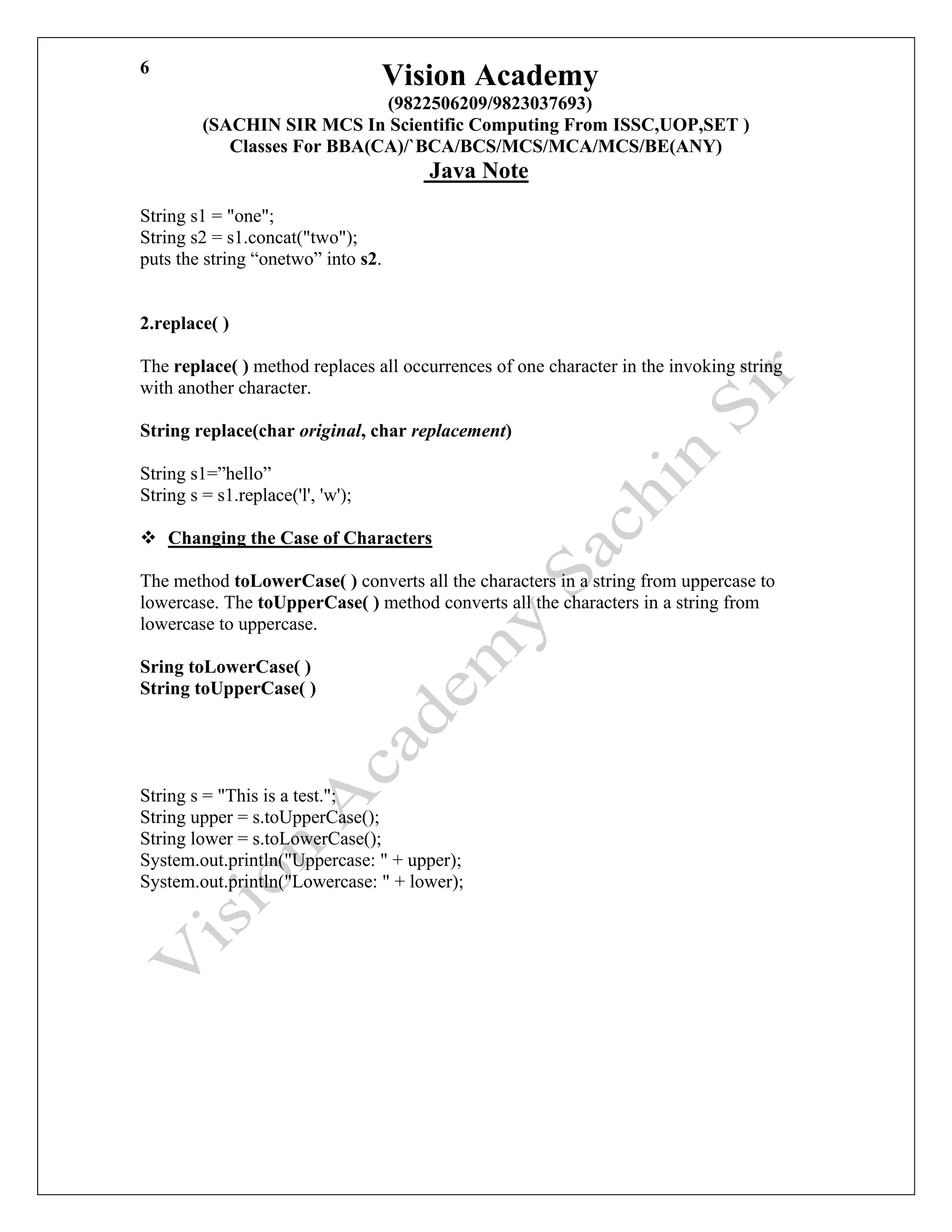 Vision Academy
(9822506209/9823037693)
(SACHIN SIR MCS In Scientific Computing From ISSC,UOP,SET )
Classes For BBA(CA)/`BCA/BCS/MCS/MCA/MCS/BE(ANY)
Java Note
6
String s1 = "one";
String s2 = s1.concat("two");
puts the string “onetwo” into s2.
2.replace( )
The replace( ) method replaces all occurrences of one character in the invoking string
with another character.
String replace(char original, char replacement)
String s1=”hello”
String s = s1.replace('l', 'w');
❖ Changing the Case of Characters
The method toLowerCase( ) converts all the characters in a string from uppercase to
lowercase. The toUpperCase( ) method converts all the characters in a string from
lowercase to uppercase.
Sring toLowerCase( )
String toUpperCase( )
String s = "This is a test.";
String upper = s.toUpperCase();
String lower = s.toLowerCase();
System.out.println("Uppercase: " + upper);
System.out.println("Lowercase: " + lower);
 