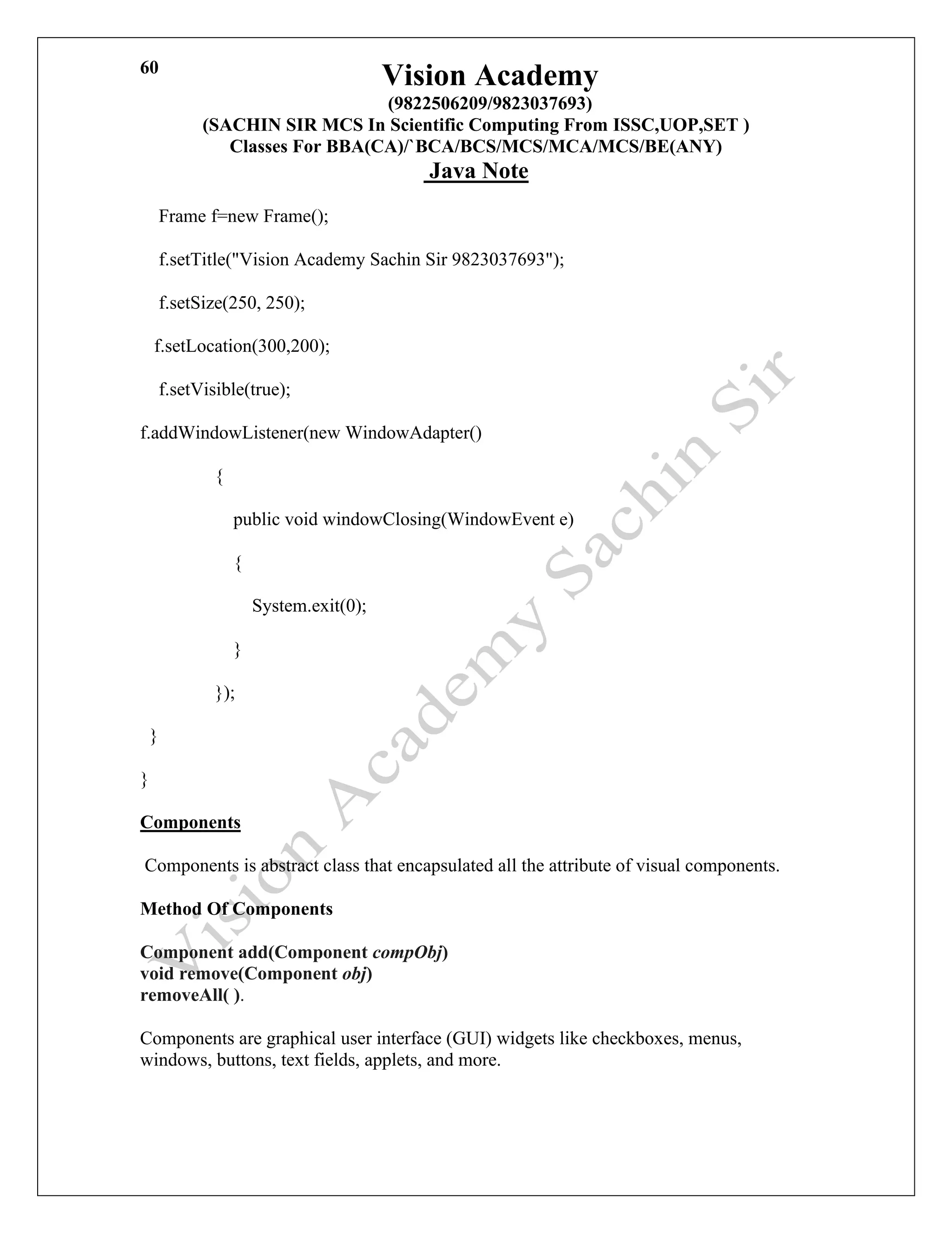 Vision Academy
(9822506209/9823037693)
(SACHIN SIR MCS In Scientific Computing From ISSC,UOP,SET )
Classes For BBA(CA)/`BCA/BCS/MCS/MCA/MCS/BE(ANY)
Java Note
60
Frame f=new Frame();
f.setTitle("Vision Academy Sachin Sir 9823037693");
f.setSize(250, 250);
f.setLocation(300,200);
f.setVisible(true);
f.addWindowListener(new WindowAdapter()
{
public void windowClosing(WindowEvent e)
{
System.exit(0);
}
});
}
}
Components
Components is abstract class that encapsulated all the attribute of visual components.
Method Of Components
Component add(Component compObj)
void remove(Component obj)
removeAll( ).
Components are graphical user interface (GUI) widgets like checkboxes, menus,
windows, buttons, text fields, applets, and more.
 
