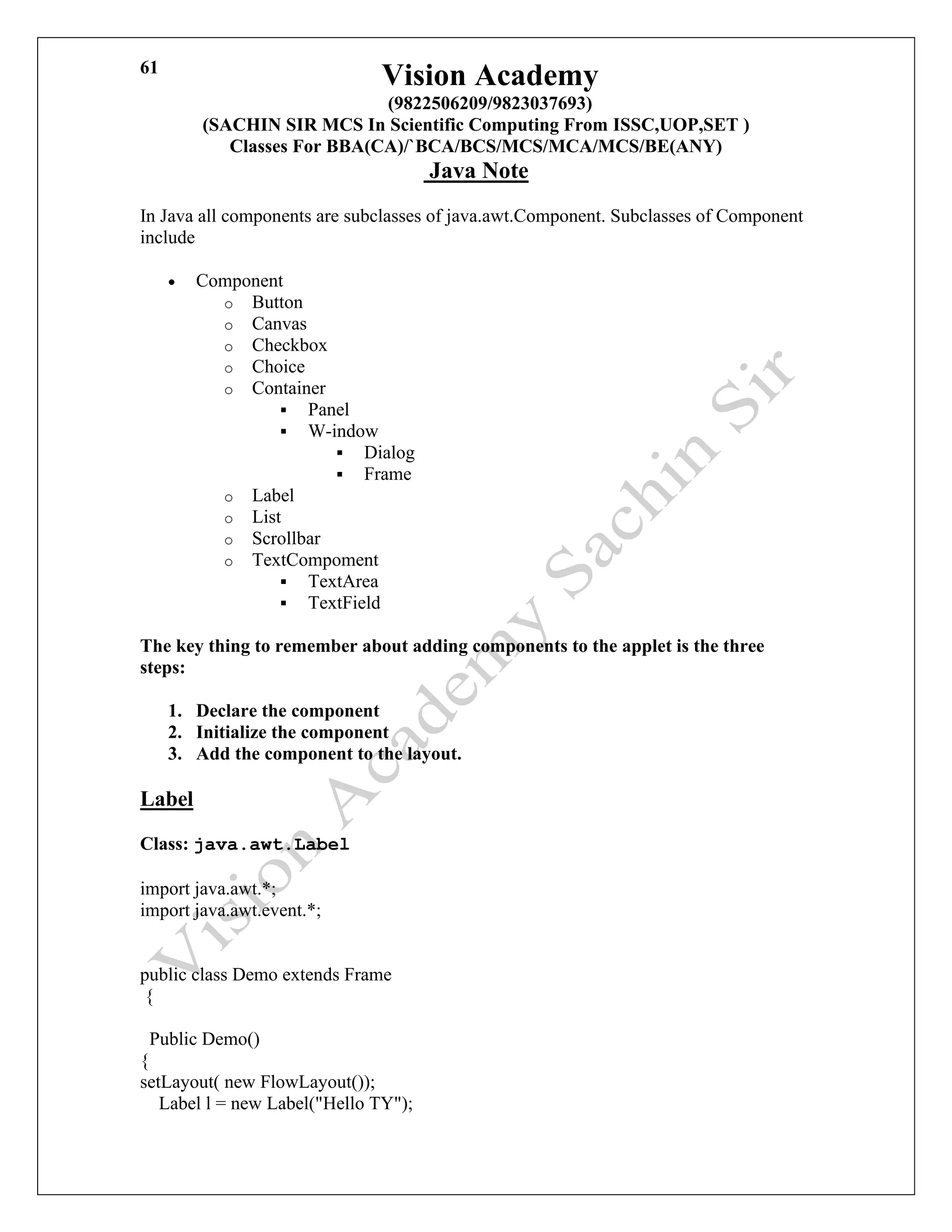 Vision Academy
(9822506209/9823037693)
(SACHIN SIR MCS In Scientific Computing From ISSC,UOP,SET )
Classes For BBA(CA)/`BCA/BCS/MCS/MCA/MCS/BE(ANY)
Java Note
61
In Java all components are subclasses of java.awt.Component. Subclasses of Component
include
• Component
o Button
o Canvas
o Checkbox
o Choice
o Container
▪ Panel
▪ W-indow
▪ Dialog
▪ Frame
o Label
o List
o Scrollbar
o TextCompoment
▪ TextArea
▪ TextField
The key thing to remember about adding components to the applet is the three
steps:
1. Declare the component
2. Initialize the component
3. Add the component to the layout.
Label
Class: java.awt.Label
import java.awt.*;
import java.awt.event.*;
public class Demo extends Frame
{
Public Demo()
{
setLayout( new FlowLayout());
Label l = new Label("Hello TY");
 