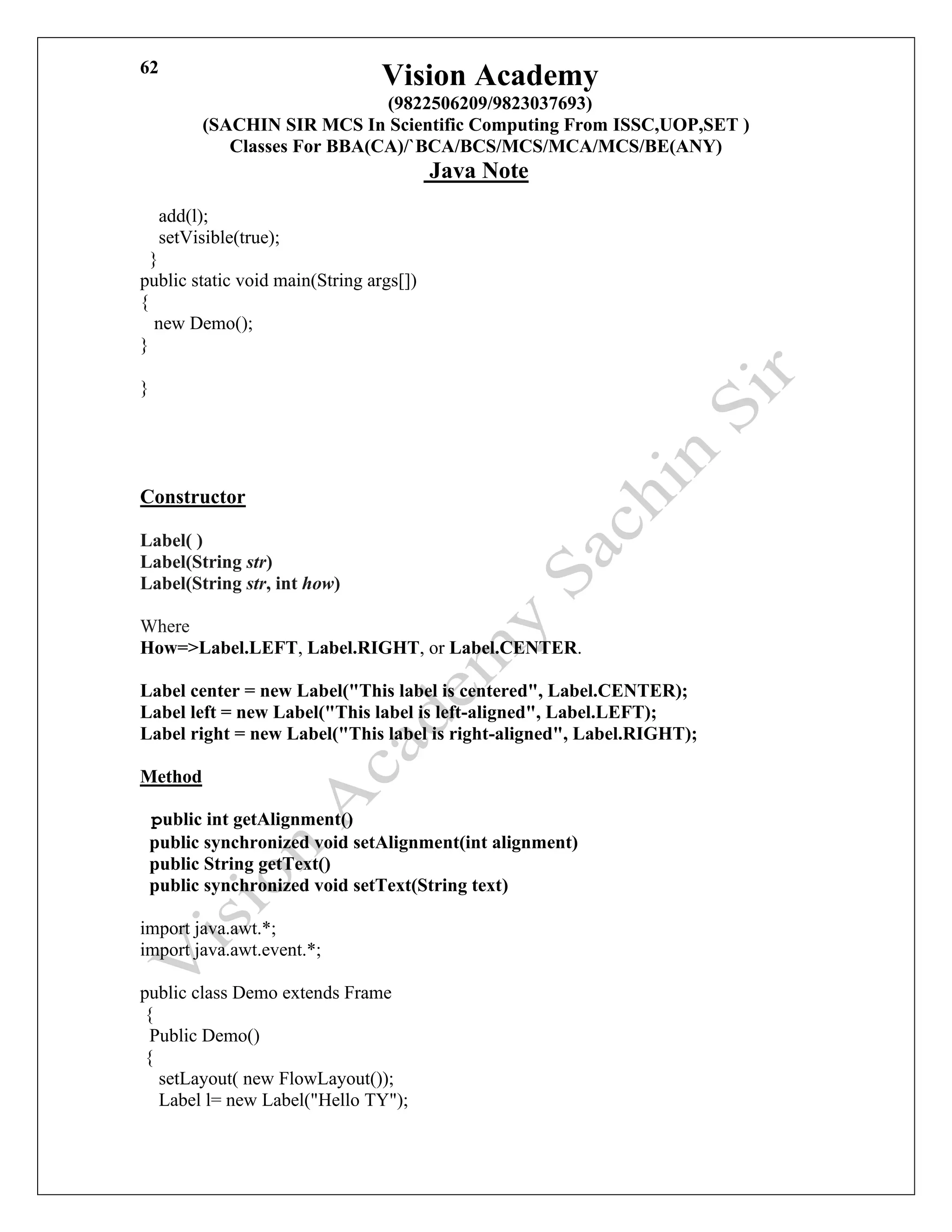 Vision Academy
(9822506209/9823037693)
(SACHIN SIR MCS In Scientific Computing From ISSC,UOP,SET )
Classes For BBA(CA)/`BCA/BCS/MCS/MCA/MCS/BE(ANY)
Java Note
62
add(l);
setVisible(true);
}
public static void main(String args[])
{
new Demo();
}
}
Constructor
Label( )
Label(String str)
Label(String str, int how)
Where
How=>Label.LEFT, Label.RIGHT, or Label.CENTER.
Label center = new Label("This label is centered", Label.CENTER);
Label left = new Label("This label is left-aligned", Label.LEFT);
Label right = new Label("This label is right-aligned", Label.RIGHT);
Method
public int getAlignment()
public synchronized void setAlignment(int alignment)
public String getText()
public synchronized void setText(String text)
import java.awt.*;
import java.awt.event.*;
public class Demo extends Frame
{
Public Demo()
{
setLayout( new FlowLayout());
Label l= new Label("Hello TY");
 
