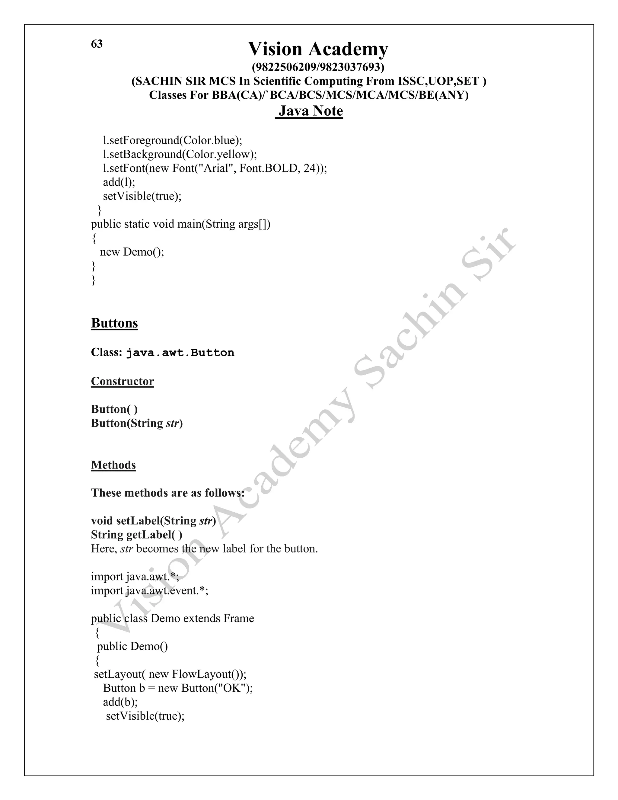 Vision Academy
(9822506209/9823037693)
(SACHIN SIR MCS In Scientific Computing From ISSC,UOP,SET )
Classes For BBA(CA)/`BCA/BCS/MCS/MCA/MCS/BE(ANY)
Java Note
63
l.setForeground(Color.blue);
l.setBackground(Color.yellow);
l.setFont(new Font("Arial", Font.BOLD, 24));
add(l);
setVisible(true);
}
public static void main(String args[])
{
new Demo();
}
}
Buttons
Class: java.awt.Button
Constructor
Button( )
Button(String str)
Methods
These methods are as follows:
void setLabel(String str)
String getLabel( )
Here, str becomes the new label for the button.
import java.awt.*;
import java.awt.event.*;
public class Demo extends Frame
{
public Demo()
{
setLayout( new FlowLayout());
Button b = new Button("OK");
add(b);
setVisible(true);
 