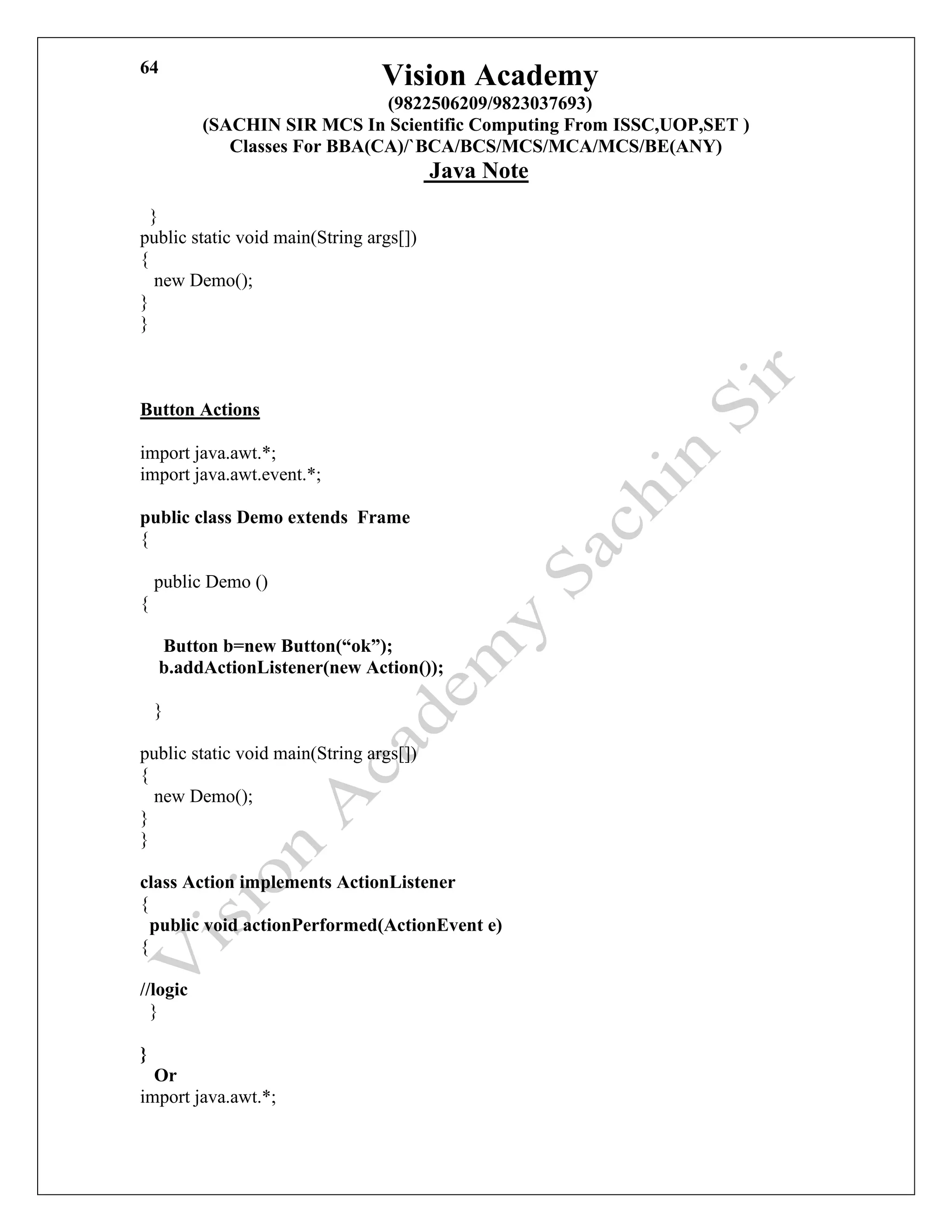 Vision Academy
(9822506209/9823037693)
(SACHIN SIR MCS In Scientific Computing From ISSC,UOP,SET )
Classes For BBA(CA)/`BCA/BCS/MCS/MCA/MCS/BE(ANY)
Java Note
64
}
public static void main(String args[])
{
new Demo();
}
}
Button Actions
import java.awt.*;
import java.awt.event.*;
public class Demo extends Frame
{
public Demo ()
{
Button b=new Button(“ok”);
b.addActionListener(new Action());
}
public static void main(String args[])
{
new Demo();
}
}
class Action implements ActionListener
{
public void actionPerformed(ActionEvent e)
{
//logic
}
}
Or
import java.awt.*;
 