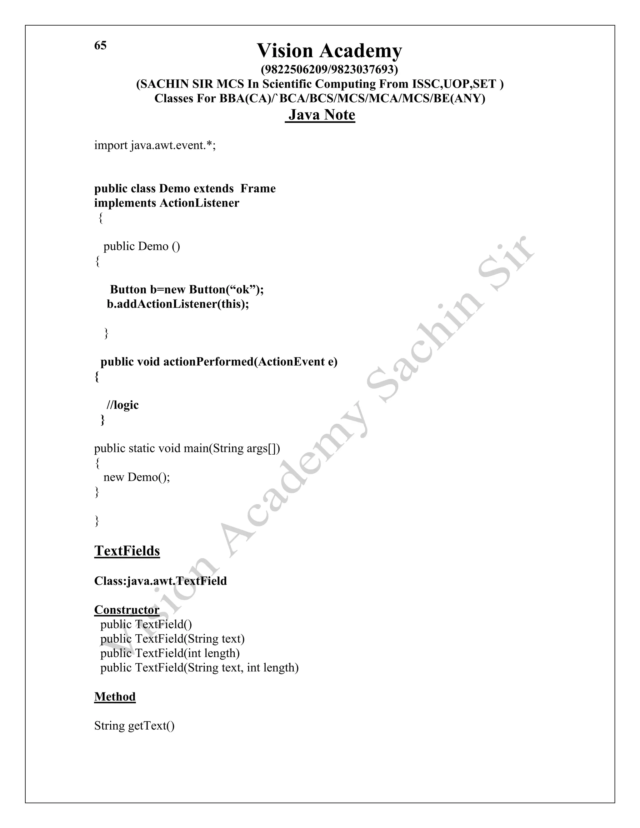 Vision Academy
(9822506209/9823037693)
(SACHIN SIR MCS In Scientific Computing From ISSC,UOP,SET )
Classes For BBA(CA)/`BCA/BCS/MCS/MCA/MCS/BE(ANY)
Java Note
65
import java.awt.event.*;
public class Demo extends Frame
implements ActionListener
{
public Demo ()
{
Button b=new Button(“ok”);
b.addActionListener(this);
}
public void actionPerformed(ActionEvent e)
{
//logic
}
public static void main(String args[])
{
new Demo();
}
}
TextFields
Class:java.awt.TextField
Constructor
public TextField()
public TextField(String text)
public TextField(int length)
public TextField(String text, int length)
Method
String getText()
 