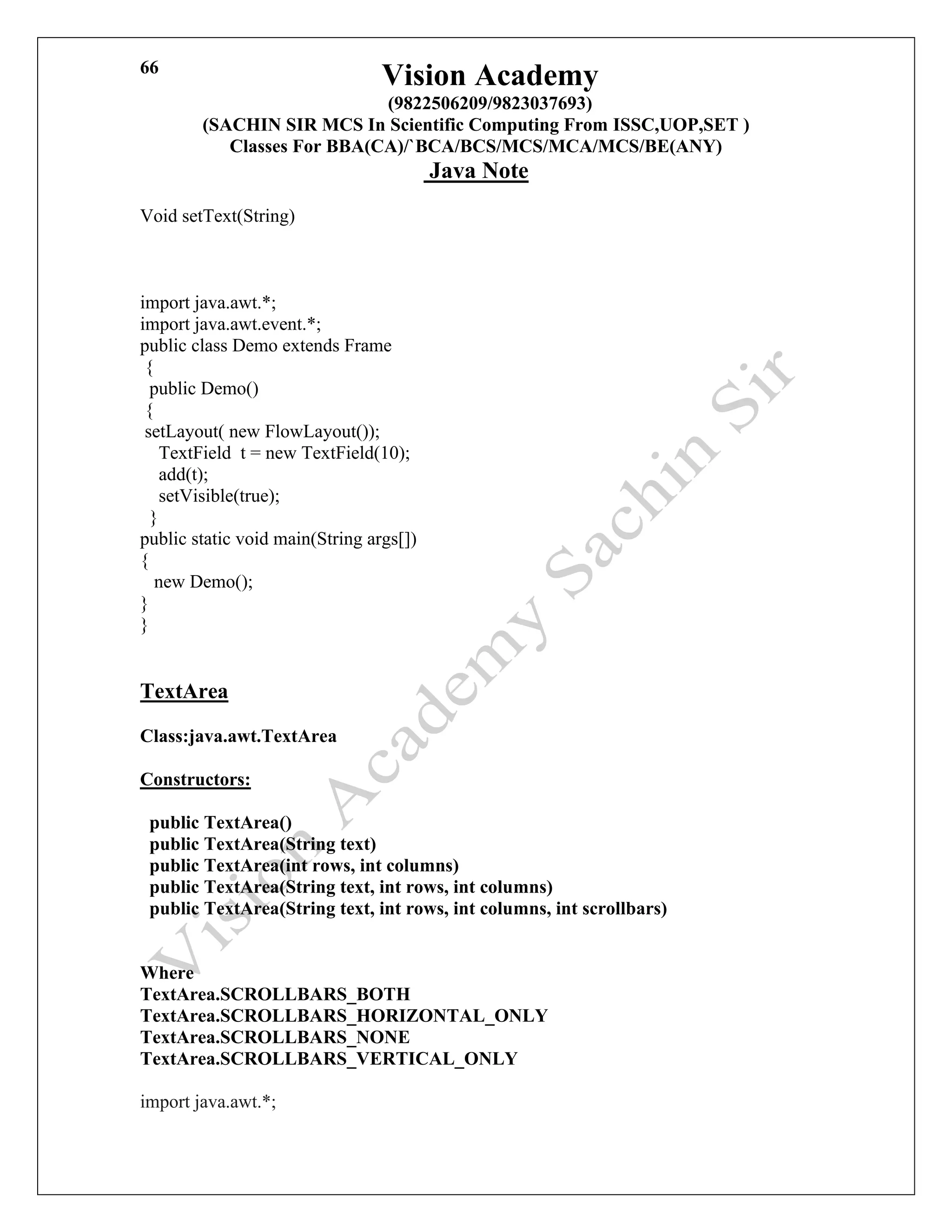 Vision Academy
(9822506209/9823037693)
(SACHIN SIR MCS In Scientific Computing From ISSC,UOP,SET )
Classes For BBA(CA)/`BCA/BCS/MCS/MCA/MCS/BE(ANY)
Java Note
66
Void setText(String)
import java.awt.*;
import java.awt.event.*;
public class Demo extends Frame
{
public Demo()
{
setLayout( new FlowLayout());
TextField t = new TextField(10);
add(t);
setVisible(true);
}
public static void main(String args[])
{
new Demo();
}
}
TextArea
Class:java.awt.TextArea
Constructors:
public TextArea()
public TextArea(String text)
public TextArea(int rows, int columns)
public TextArea(String text, int rows, int columns)
public TextArea(String text, int rows, int columns, int scrollbars)
Where
TextArea.SCROLLBARS_BOTH
TextArea.SCROLLBARS_HORIZONTAL_ONLY
TextArea.SCROLLBARS_NONE
TextArea.SCROLLBARS_VERTICAL_ONLY
import java.awt.*;
 