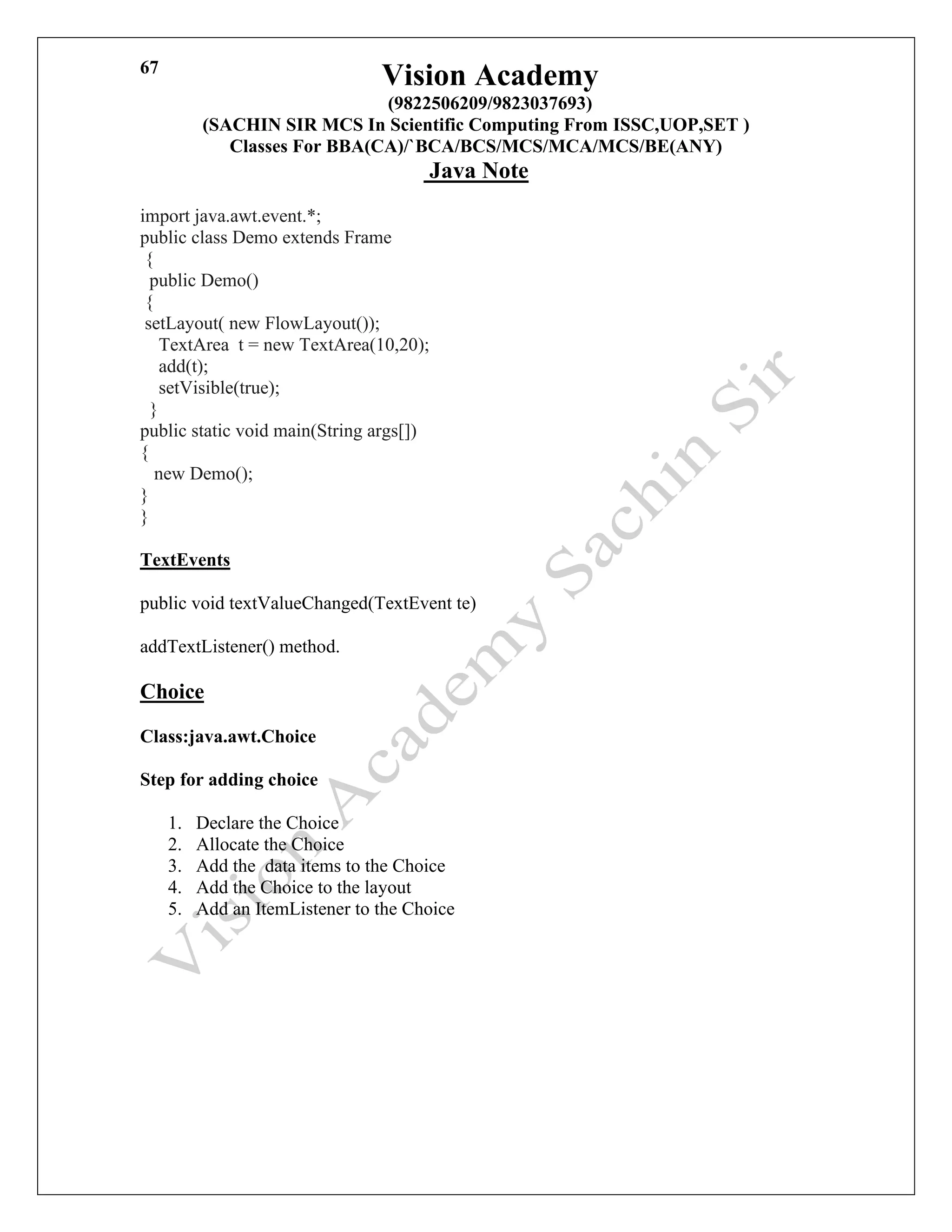 Vision Academy
(9822506209/9823037693)
(SACHIN SIR MCS In Scientific Computing From ISSC,UOP,SET )
Classes For BBA(CA)/`BCA/BCS/MCS/MCA/MCS/BE(ANY)
Java Note
67
import java.awt.event.*;
public class Demo extends Frame
{
public Demo()
{
setLayout( new FlowLayout());
TextArea t = new TextArea(10,20);
add(t);
setVisible(true);
}
public static void main(String args[])
{
new Demo();
}
}
TextEvents
public void textValueChanged(TextEvent te)
addTextListener() method.
Choice
Class:java.awt.Choice
Step for adding choice
1. Declare the Choice
2. Allocate the Choice
3. Add the data items to the Choice
4. Add the Choice to the layout
5. Add an ItemListener to the Choice
 