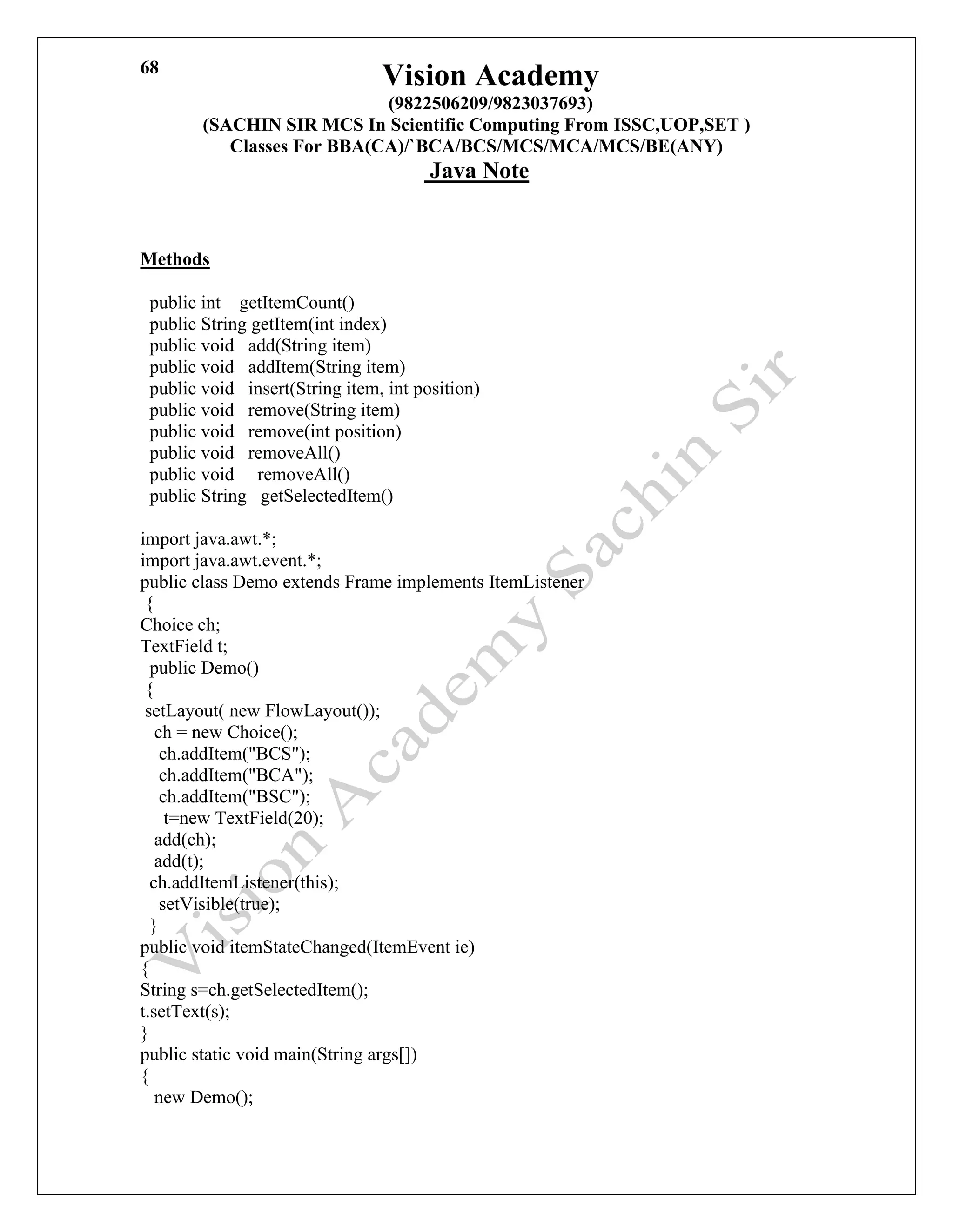 Vision Academy
(9822506209/9823037693)
(SACHIN SIR MCS In Scientific Computing From ISSC,UOP,SET )
Classes For BBA(CA)/`BCA/BCS/MCS/MCA/MCS/BE(ANY)
Java Note
68
Methods
public int getItemCount()
public String getItem(int index)
public void add(String item)
public void addItem(String item)
public void insert(String item, int position)
public void remove(String item)
public void remove(int position)
public void removeAll()
public void removeAll()
public String getSelectedItem()
import java.awt.*;
import java.awt.event.*;
public class Demo extends Frame implements ItemListener
{
Choice ch;
TextField t;
public Demo()
{
setLayout( new FlowLayout());
ch = new Choice();
ch.addItem("BCS");
ch.addItem("BCA");
ch.addItem("BSC");
t=new TextField(20);
add(ch);
add(t);
ch.addItemListener(this);
setVisible(true);
}
public void itemStateChanged(ItemEvent ie)
{
String s=ch.getSelectedItem();
t.setText(s);
}
public static void main(String args[])
{
new Demo();
 