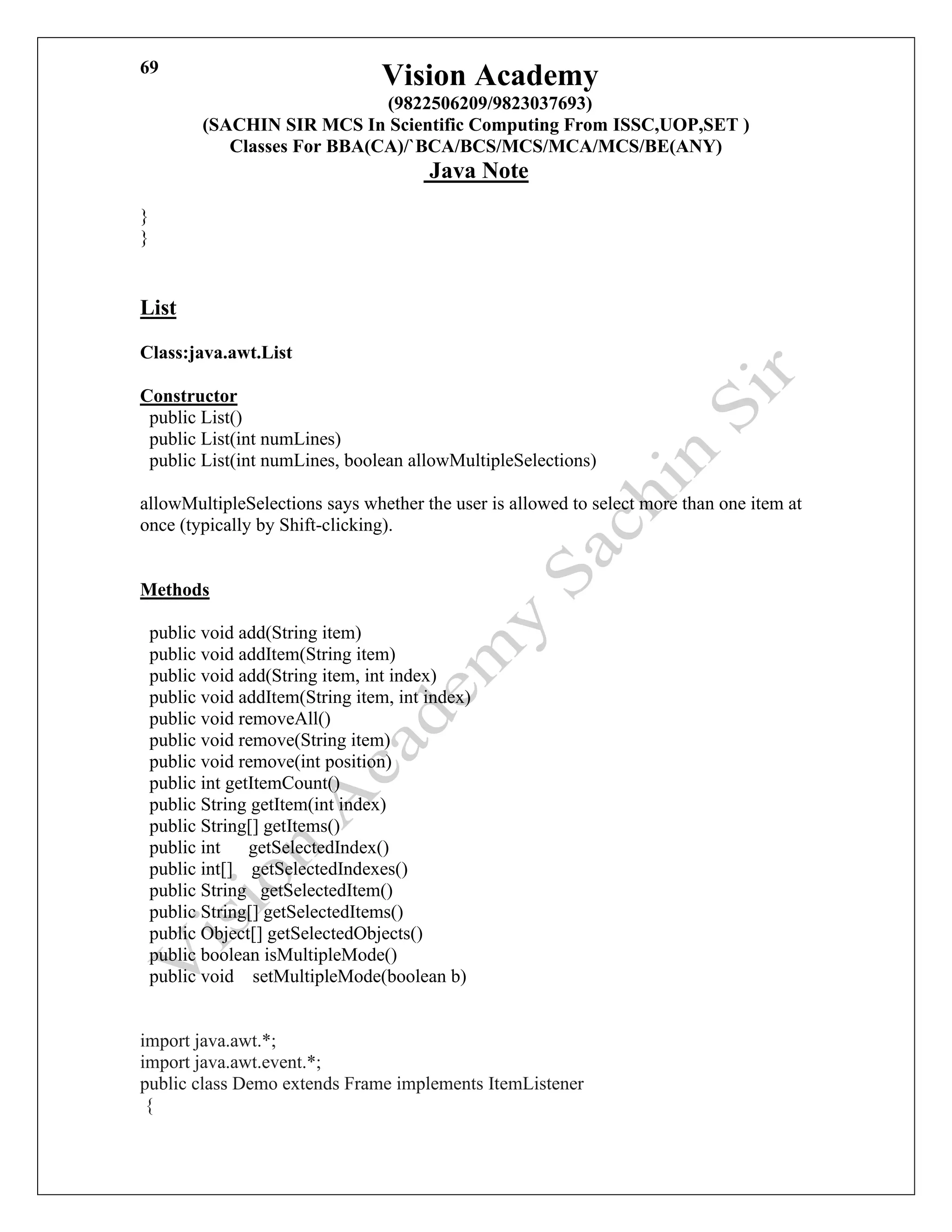 Vision Academy
(9822506209/9823037693)
(SACHIN SIR MCS In Scientific Computing From ISSC,UOP,SET )
Classes For BBA(CA)/`BCA/BCS/MCS/MCA/MCS/BE(ANY)
Java Note
69
}
}
List
Class:java.awt.List
Constructor
public List()
public List(int numLines)
public List(int numLines, boolean allowMultipleSelections)
allowMultipleSelections says whether the user is allowed to select more than one item at
once (typically by Shift-clicking).
Methods
public void add(String item)
public void addItem(String item)
public void add(String item, int index)
public void addItem(String item, int index)
public void removeAll()
public void remove(String item)
public void remove(int position)
public int getItemCount()
public String getItem(int index)
public String[] getItems()
public int getSelectedIndex()
public int[] getSelectedIndexes()
public String getSelectedItem()
public String[] getSelectedItems()
public Object[] getSelectedObjects()
public boolean isMultipleMode()
public void setMultipleMode(boolean b)
import java.awt.*;
import java.awt.event.*;
public class Demo extends Frame implements ItemListener
{
 