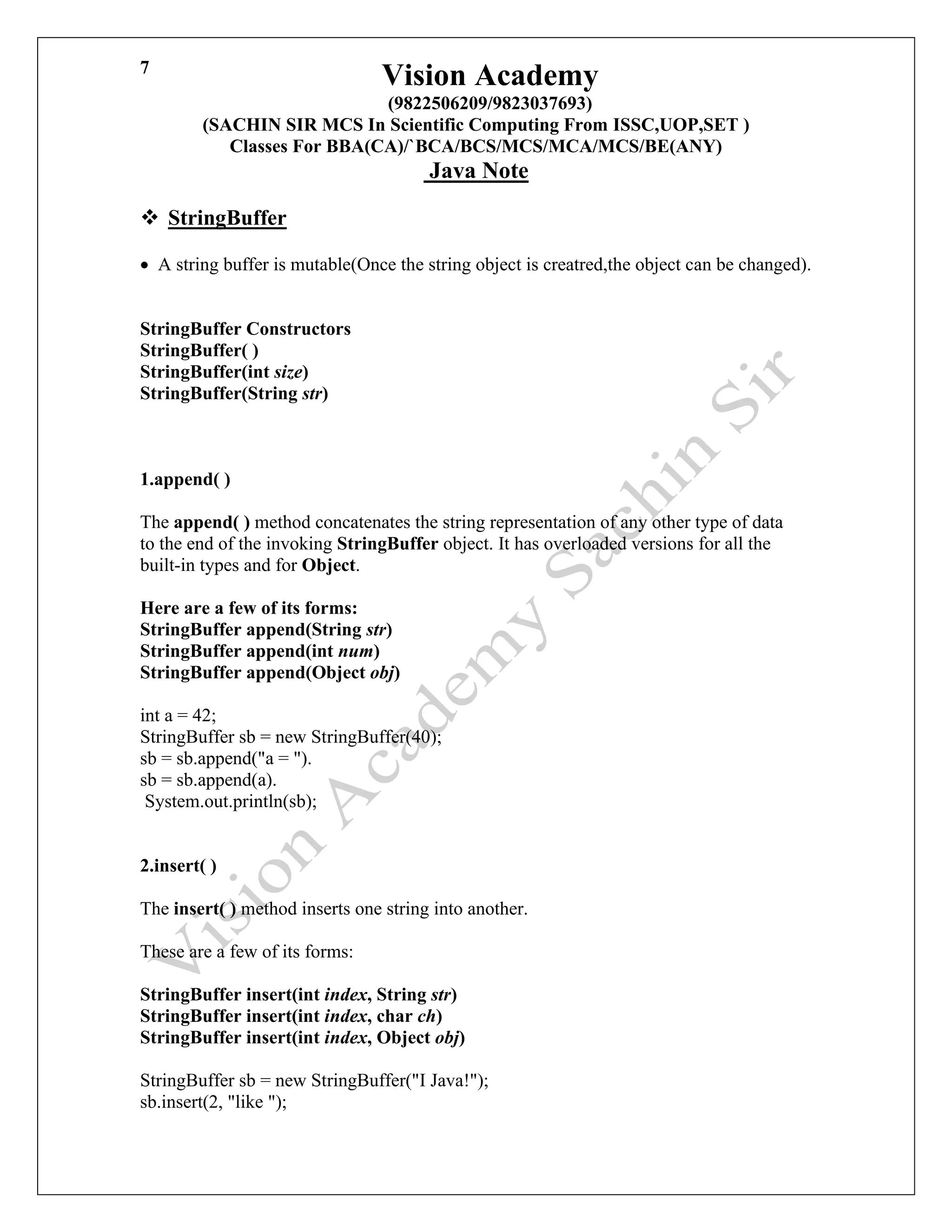 Vision Academy
(9822506209/9823037693)
(SACHIN SIR MCS In Scientific Computing From ISSC,UOP,SET )
Classes For BBA(CA)/`BCA/BCS/MCS/MCA/MCS/BE(ANY)
Java Note
7
❖ StringBuffer
• A string buffer is mutable(Once the string object is creatred,the object can be changed).
StringBuffer Constructors
StringBuffer( )
StringBuffer(int size)
StringBuffer(String str)
1.append( )
The append( ) method concatenates the string representation of any other type of data
to the end of the invoking StringBuffer object. It has overloaded versions for all the
built-in types and for Object.
Here are a few of its forms:
StringBuffer append(String str)
StringBuffer append(int num)
StringBuffer append(Object obj)
int a = 42;
StringBuffer sb = new StringBuffer(40);
sb = sb.append("a = ").
sb = sb.append(a).
System.out.println(sb);
2.insert( )
The insert( ) method inserts one string into another.
These are a few of its forms:
StringBuffer insert(int index, String str)
StringBuffer insert(int index, char ch)
StringBuffer insert(int index, Object obj)
StringBuffer sb = new StringBuffer("I Java!");
sb.insert(2, "like ");
 