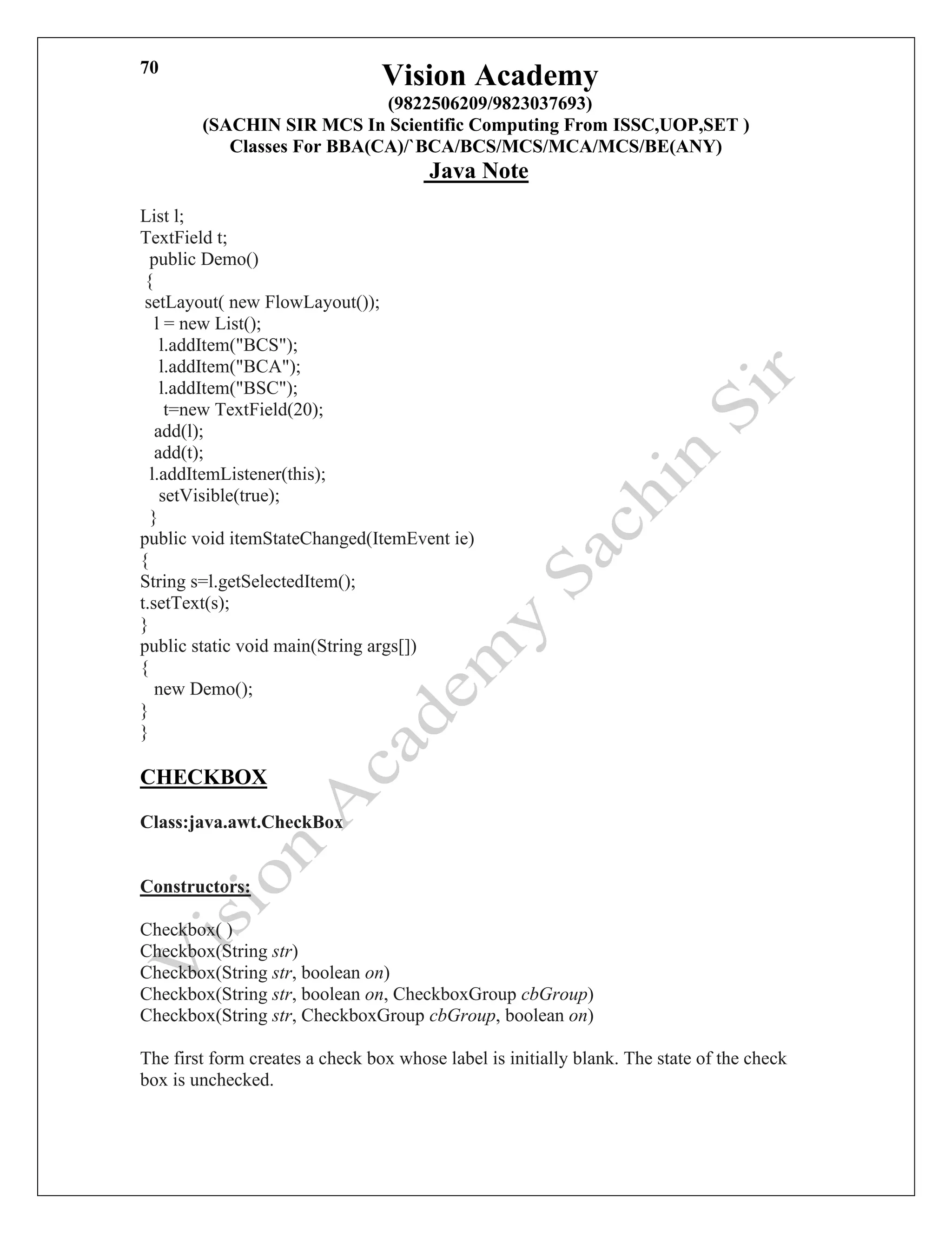 Vision Academy
(9822506209/9823037693)
(SACHIN SIR MCS In Scientific Computing From ISSC,UOP,SET )
Classes For BBA(CA)/`BCA/BCS/MCS/MCA/MCS/BE(ANY)
Java Note
70
List l;
TextField t;
public Demo()
{
setLayout( new FlowLayout());
l = new List();
l.addItem("BCS");
l.addItem("BCA");
l.addItem("BSC");
t=new TextField(20);
add(l);
add(t);
l.addItemListener(this);
setVisible(true);
}
public void itemStateChanged(ItemEvent ie)
{
String s=l.getSelectedItem();
t.setText(s);
}
public static void main(String args[])
{
new Demo();
}
}
CHECKBOX
Class:java.awt.CheckBox
Constructors:
Checkbox( )
Checkbox(String str)
Checkbox(String str, boolean on)
Checkbox(String str, boolean on, CheckboxGroup cbGroup)
Checkbox(String str, CheckboxGroup cbGroup, boolean on)
The first form creates a check box whose label is initially blank. The state of the check
box is unchecked.
 