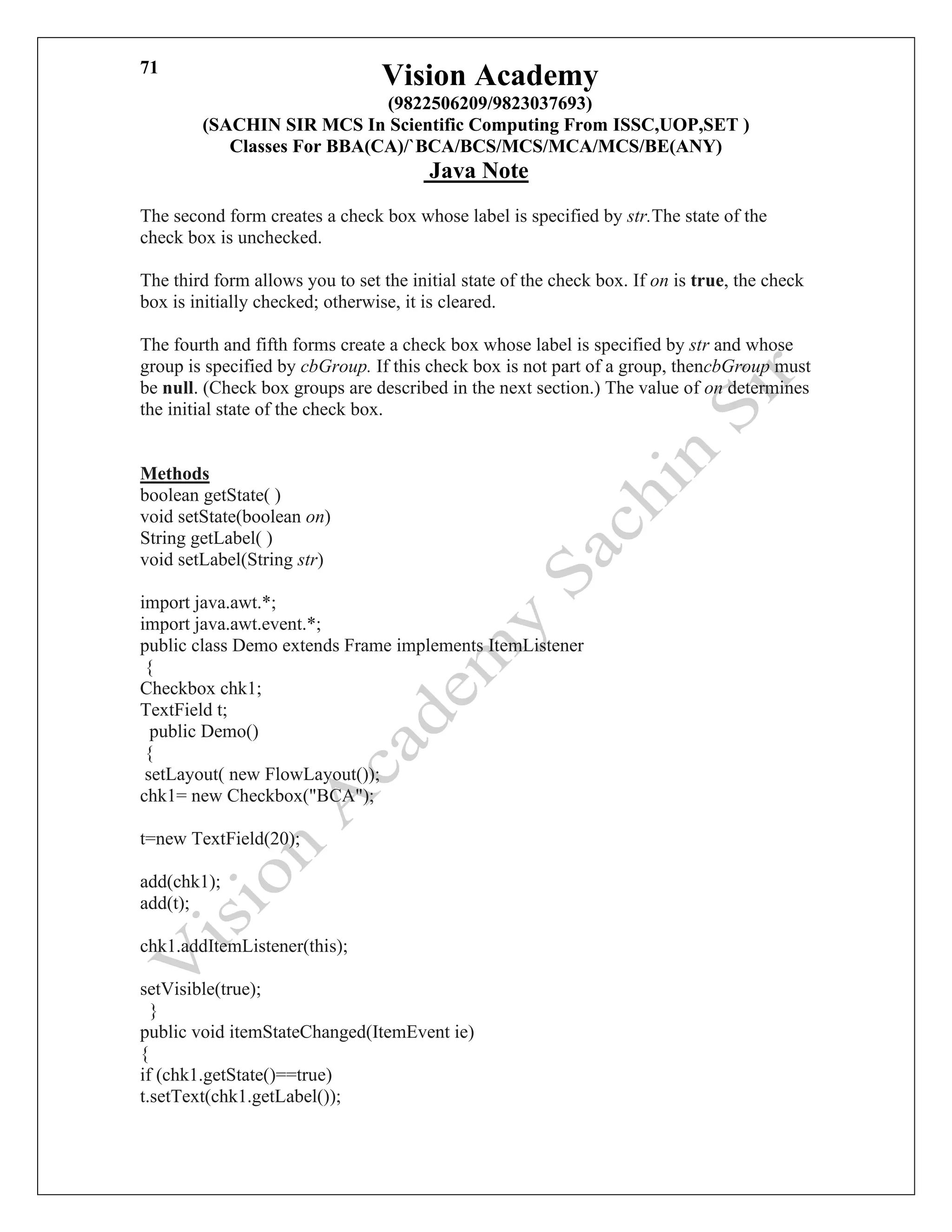 Vision Academy
(9822506209/9823037693)
(SACHIN SIR MCS In Scientific Computing From ISSC,UOP,SET )
Classes For BBA(CA)/`BCA/BCS/MCS/MCA/MCS/BE(ANY)
Java Note
71
The second form creates a check box whose label is specified by str.The state of the
check box is unchecked.
The third form allows you to set the initial state of the check box. If on is true, the check
box is initially checked; otherwise, it is cleared.
The fourth and fifth forms create a check box whose label is specified by str and whose
group is specified by cbGroup. If this check box is not part of a group, thencbGroup must
be null. (Check box groups are described in the next section.) The value of on determines
the initial state of the check box.
Methods
boolean getState( )
void setState(boolean on)
String getLabel( )
void setLabel(String str)
import java.awt.*;
import java.awt.event.*;
public class Demo extends Frame implements ItemListener
{
Checkbox chk1;
TextField t;
public Demo()
{
setLayout( new FlowLayout());
chk1= new Checkbox("BCA");
t=new TextField(20);
add(chk1);
add(t);
chk1.addItemListener(this);
setVisible(true);
}
public void itemStateChanged(ItemEvent ie)
{
if (chk1.getState()==true)
t.setText(chk1.getLabel());
 