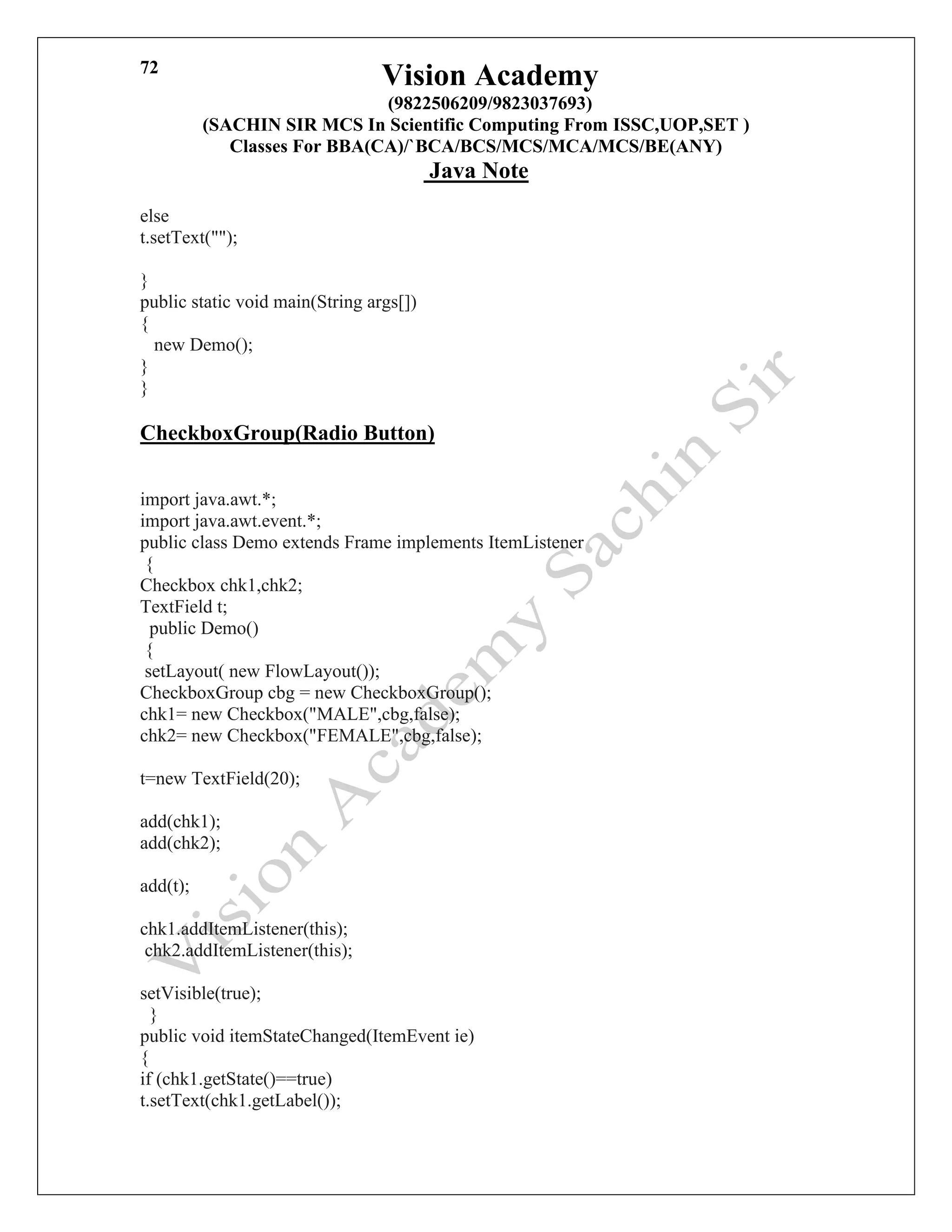 Vision Academy
(9822506209/9823037693)
(SACHIN SIR MCS In Scientific Computing From ISSC,UOP,SET )
Classes For BBA(CA)/`BCA/BCS/MCS/MCA/MCS/BE(ANY)
Java Note
72
else
t.setText("");
}
public static void main(String args[])
{
new Demo();
}
}
CheckboxGroup(Radio Button)
import java.awt.*;
import java.awt.event.*;
public class Demo extends Frame implements ItemListener
{
Checkbox chk1,chk2;
TextField t;
public Demo()
{
setLayout( new FlowLayout());
CheckboxGroup cbg = new CheckboxGroup();
chk1= new Checkbox("MALE",cbg,false);
chk2= new Checkbox("FEMALE",cbg,false);
t=new TextField(20);
add(chk1);
add(chk2);
add(t);
chk1.addItemListener(this);
chk2.addItemListener(this);
setVisible(true);
}
public void itemStateChanged(ItemEvent ie)
{
if (chk1.getState()==true)
t.setText(chk1.getLabel());
 