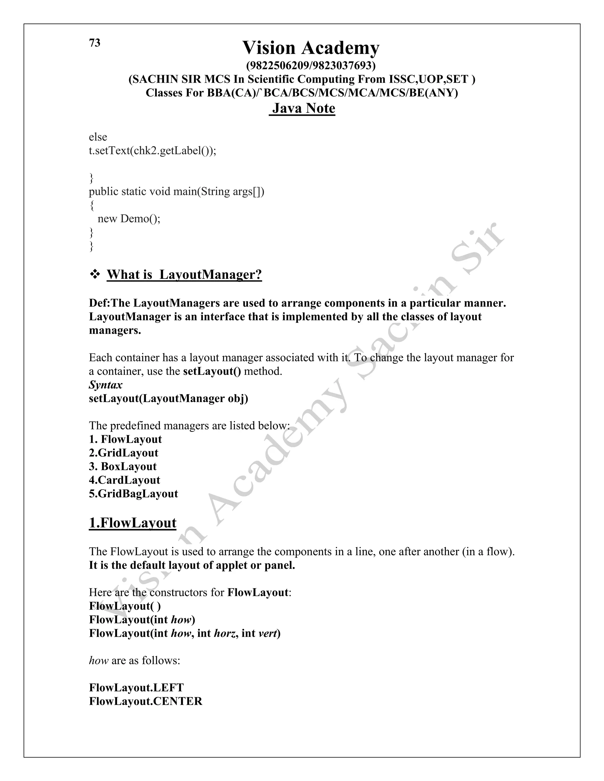 Vision Academy
(9822506209/9823037693)
(SACHIN SIR MCS In Scientific Computing From ISSC,UOP,SET )
Classes For BBA(CA)/`BCA/BCS/MCS/MCA/MCS/BE(ANY)
Java Note
73
else
t.setText(chk2.getLabel());
}
public static void main(String args[])
{
new Demo();
}
}
❖ What is LayoutManager?
Def:The LayoutManagers are used to arrange components in a particular manner.
LayoutManager is an interface that is implemented by all the classes of layout
managers.
Each container has a layout manager associated with it. To change the layout manager for
a container, use the setLayout() method.
Syntax
setLayout(LayoutManager obj)
The predefined managers are listed below:
1. FlowLayout
2.GridLayout
3. BoxLayout
4.CardLayout
5.GridBagLayout
1.FlowLayout
The FlowLayout is used to arrange the components in a line, one after another (in a flow).
It is the default layout of applet or panel.
Here are the constructors for FlowLayout:
FlowLayout( )
FlowLayout(int how)
FlowLayout(int how, int horz, int vert)
how are as follows:
FlowLayout.LEFT
FlowLayout.CENTER
 