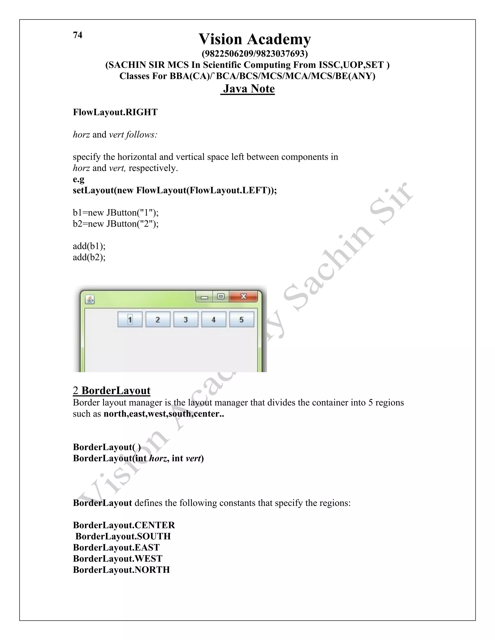 Vision Academy
(9822506209/9823037693)
(SACHIN SIR MCS In Scientific Computing From ISSC,UOP,SET )
Classes For BBA(CA)/`BCA/BCS/MCS/MCA/MCS/BE(ANY)
Java Note
74
FlowLayout.RIGHT
horz and vert follows:
specify the horizontal and vertical space left between components in
horz and vert, respectively.
e.g
setLayout(new FlowLayout(FlowLayout.LEFT));
b1=new JButton("1");
b2=new JButton("2");
add(b1);
add(b2);
2 BorderLayout
Border layout manager is the layout manager that divides the container into 5 regions
such as north,east,west,south,center..
BorderLayout( )
BorderLayout(int horz, int vert)
BorderLayout defines the following constants that specify the regions:
BorderLayout.CENTER
BorderLayout.SOUTH
BorderLayout.EAST
BorderLayout.WEST
BorderLayout.NORTH
 